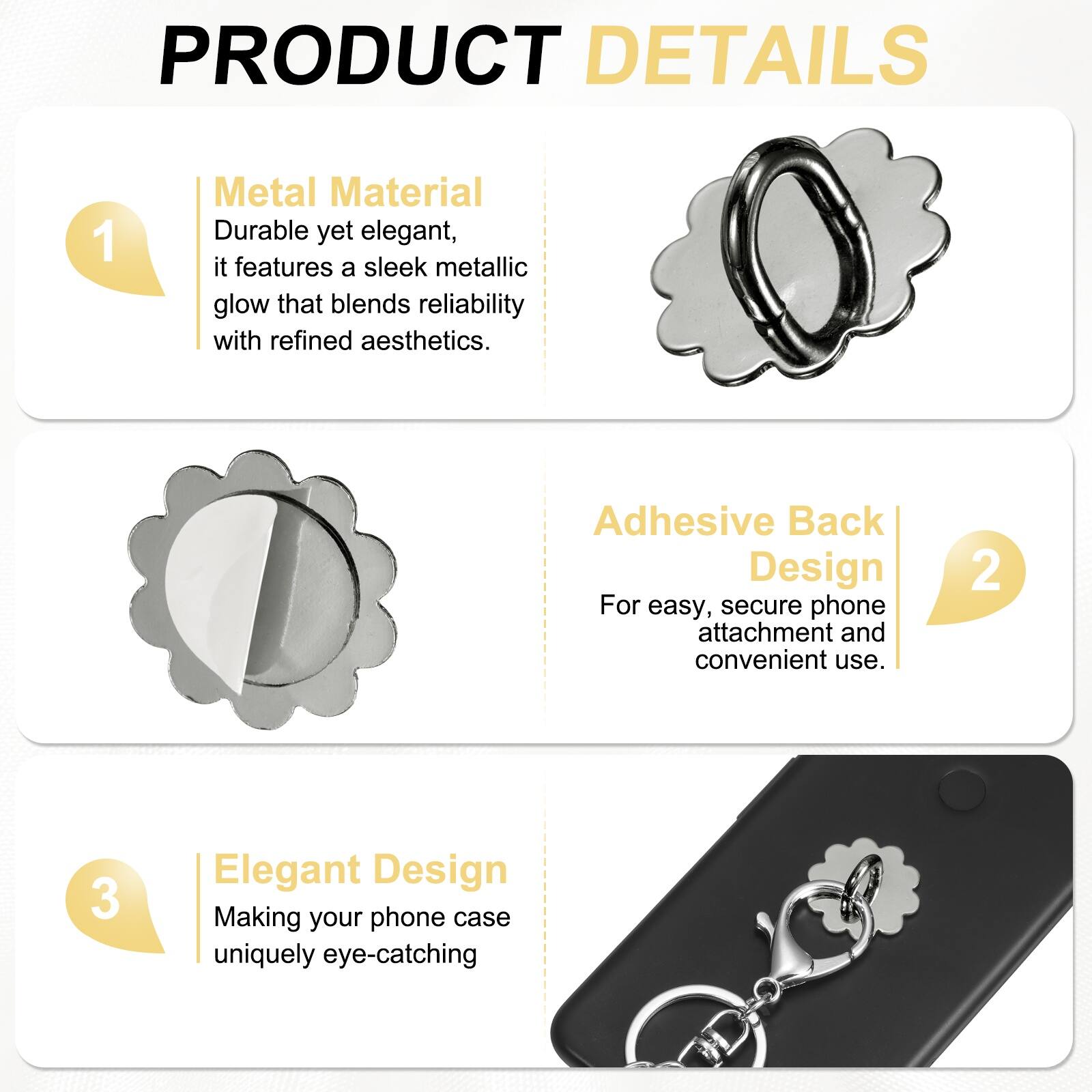 PRODUCT DETAILS

1. **Metal Material**  
   Durable yet elegant, it features a sleek metallic glow that blends reliability with refined aesthetics.

2. **Adhesive Back Design**  
   For easy, secure phone attachment and convenient use.

3. **Elegant Design**  
   Making your phone case uniquely eye-catching.