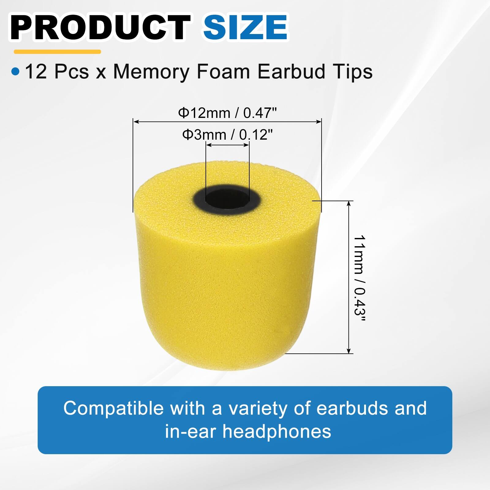 PRODUCT SIZE

- 12 Pcs x Memory Foam Earbud Tips

- Ø12mm / 0.47"
- Ø3mm / 0.12"
- 11mm / 0.43"

Compatible with a variety of earbuds and in-ear headphones