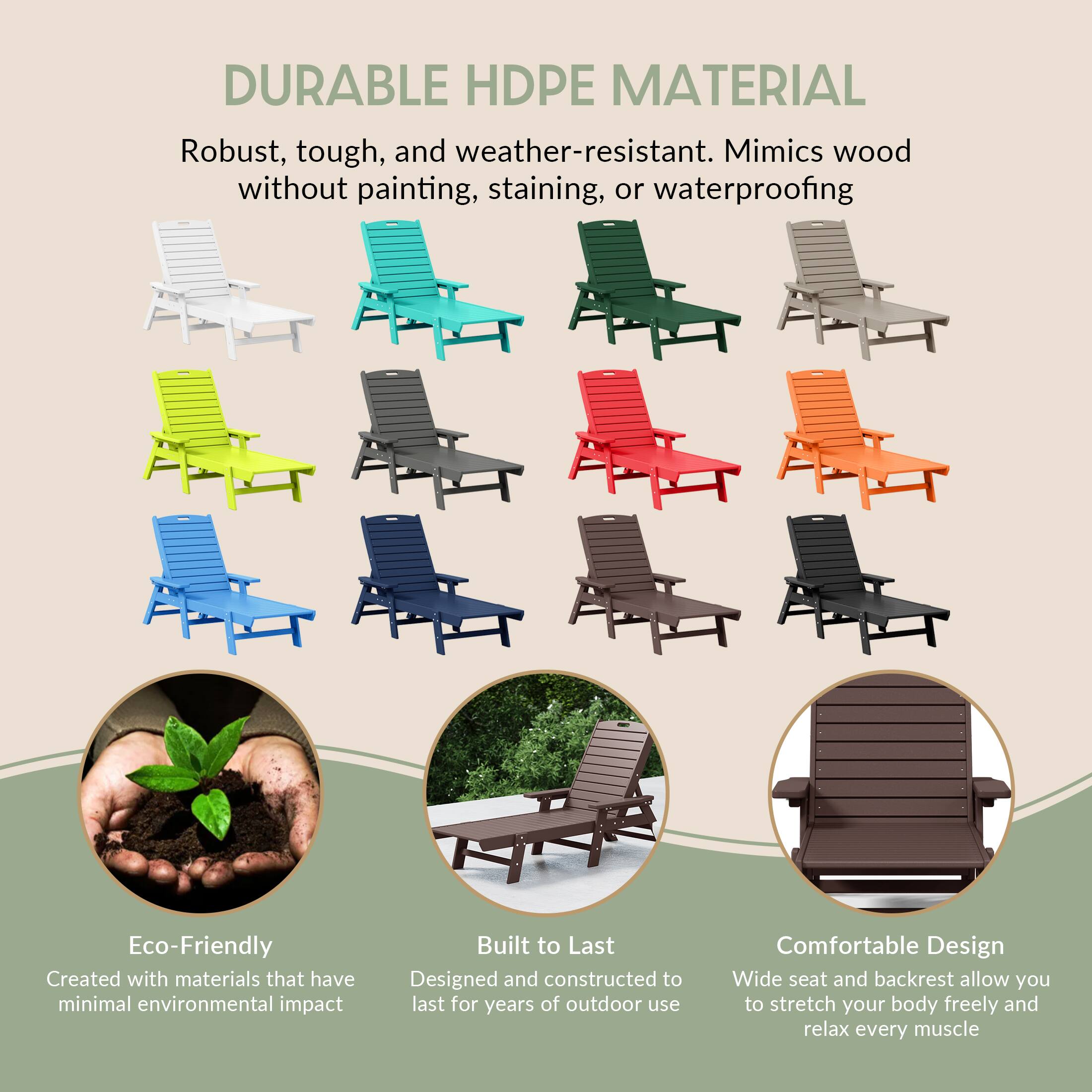 DURABLE HDPE MATERIAL  
Robust, tough, and weather-resistant. Mimics wood without painting, staining, or waterproofing  

Eco-Friendly  
Created with materials that have minimal environmental impact  

Built to Last  
Designed and constructed to last for years of outdoor use  

Comfortable Design  
Wide seat and backrest allow you to stretch your body freely and relax every muscle