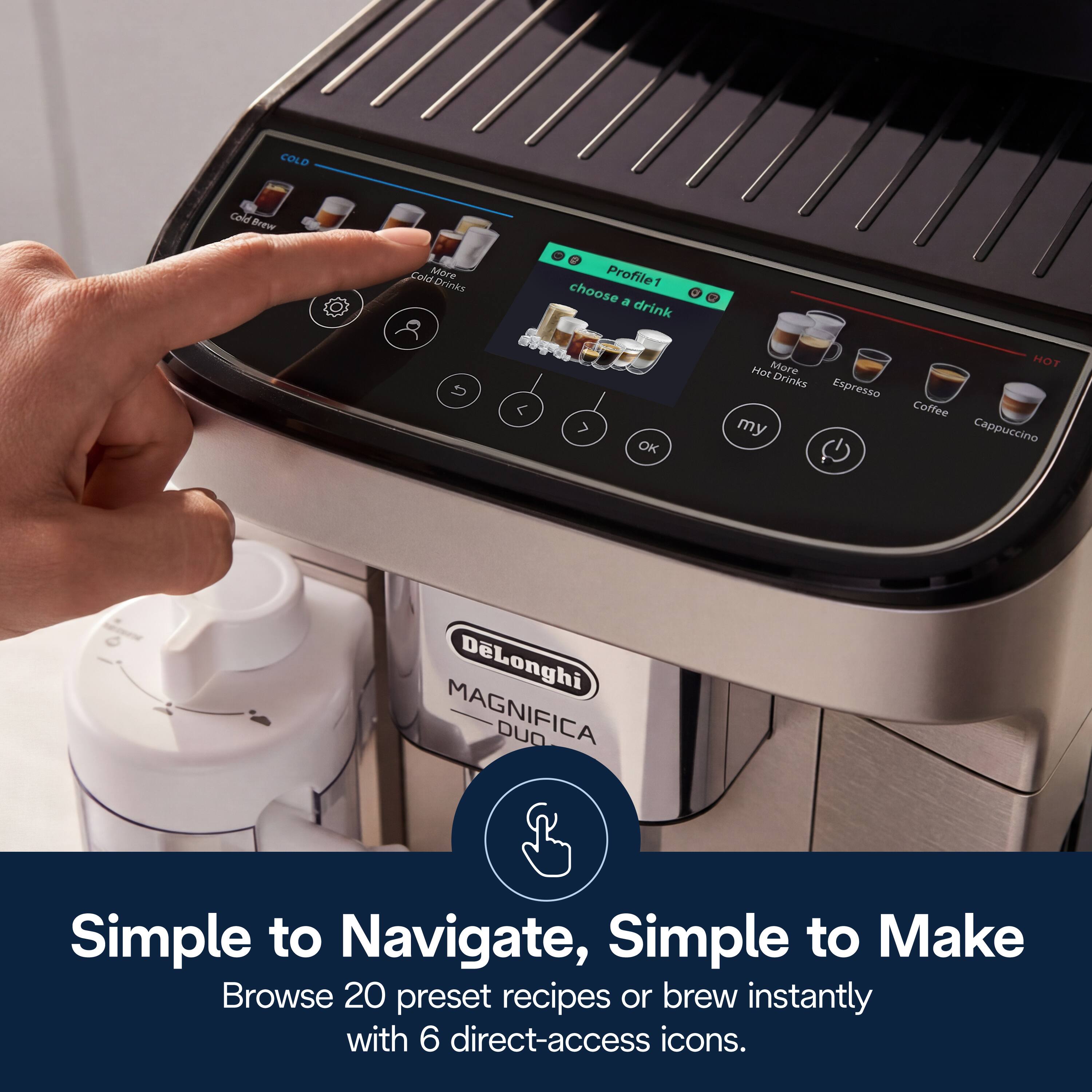 COLD Cold Brew Cold Drinks  
Profile1 choose a drink  
OK  
Hot More Drinks  
Espresso my HOT Coffee Cappuccino  
DeLonghi MAGNIFICA DUO  
Simple to Navigate, Simple to Make  
Browse 20 preset recipes or brew instantly with 6 direct-access icons.
