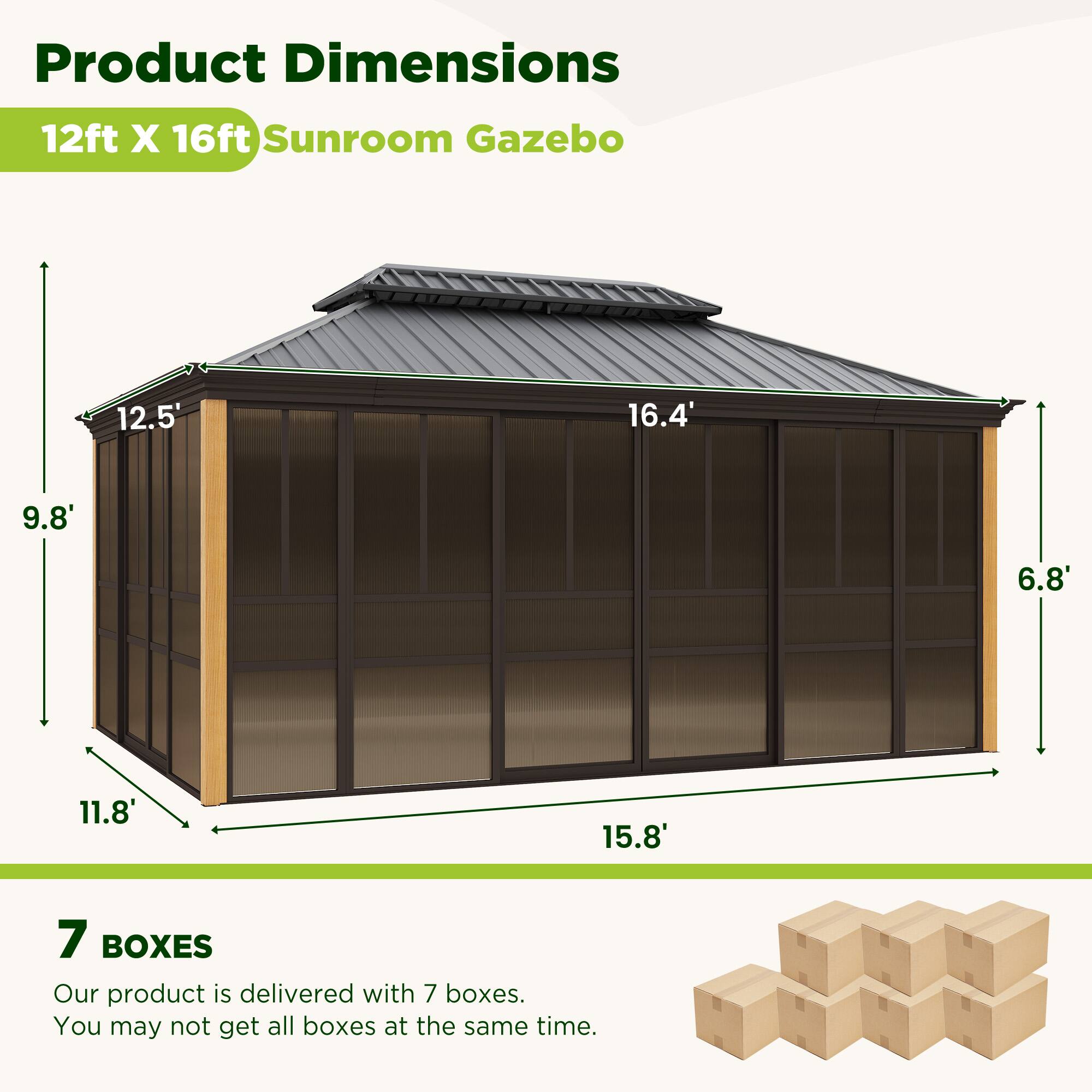 Product Dimensions  
12ft X 16ft Sunroom Gazebo  

12.5'  
16.4'  
9.8'  
6.8'  
11.8'  
15.8'  

7 BOXES  
Our product is delivered with 7 boxes.  
You may not get all boxes at the same time.