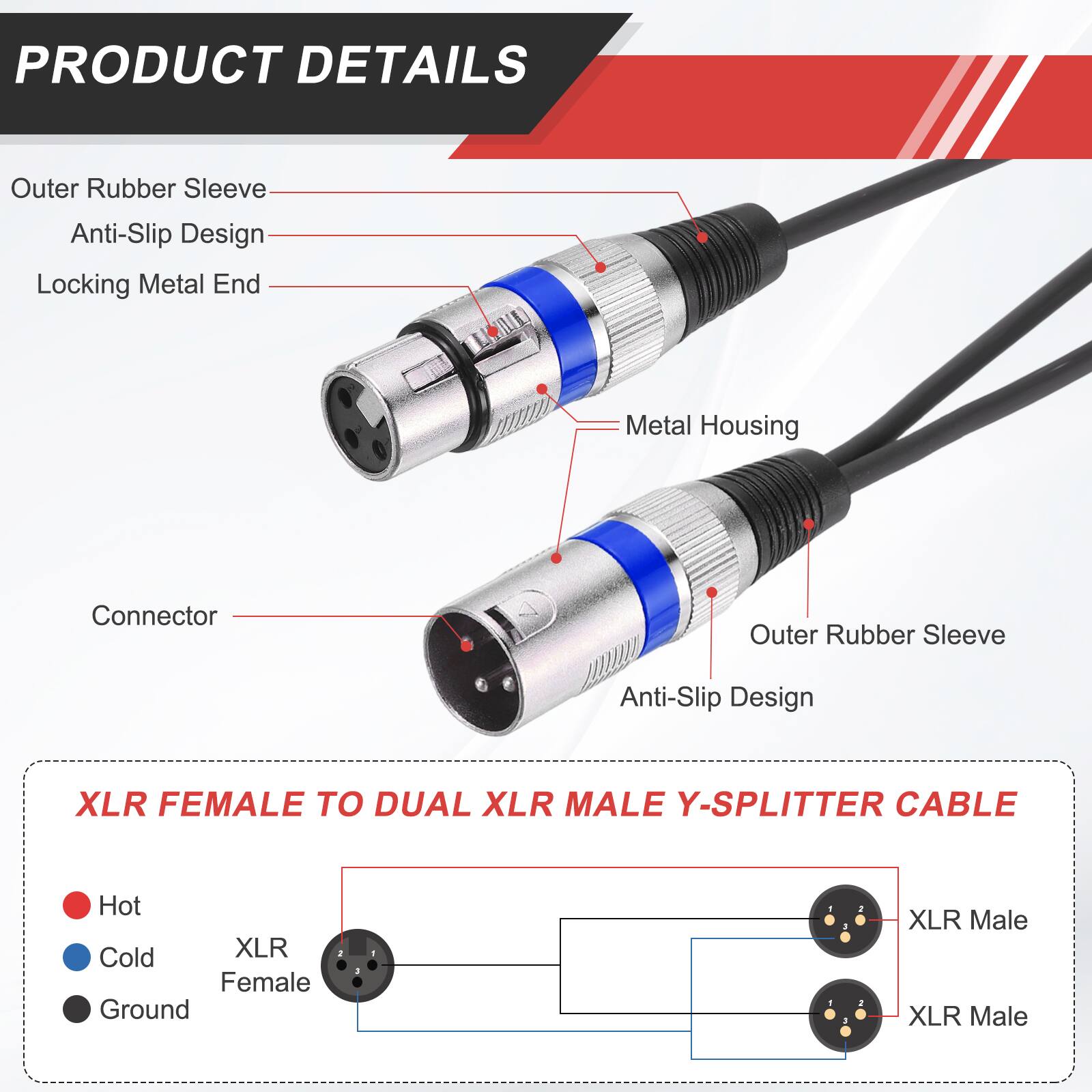 PRODUCT DETAILS

- Outer Rubber Sleeve
- Anti-Slip Design
- Locking Metal End
- Metal Housing
- Connector

XLR FEMALE TO DUAL XLR MALE Y-SPLITTER CABLE

- Hot
- Cold
- Ground

XLR Female
XLR Male
XLR Male