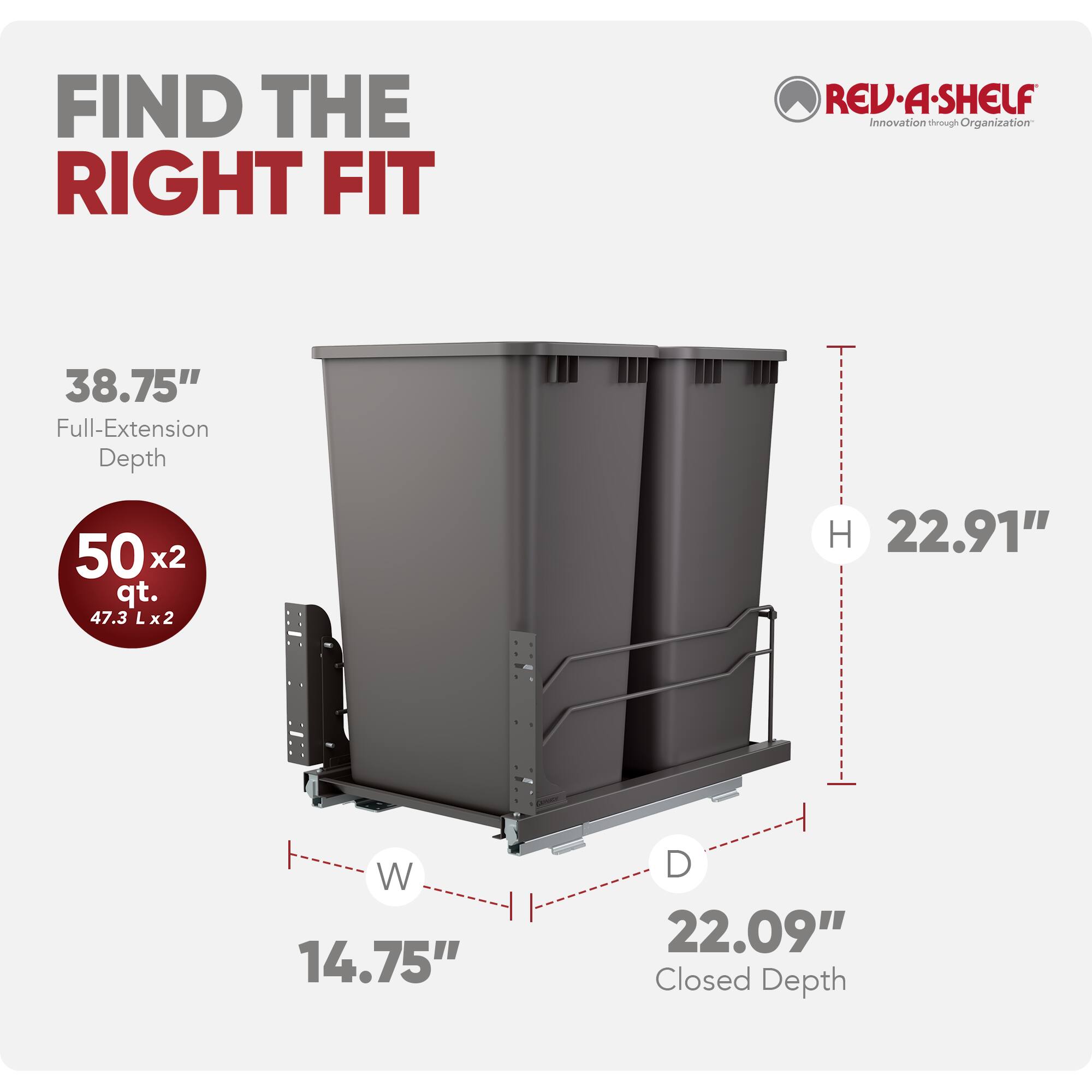 FIND THE RIGHT FIT

REV·A-SHELF  
Innovation through Organization

38.75" Full-Extension Depth  
50 x2 qt. (47.3 L x2)  
H 22.91"  
W 14.75"  
D 22.09" Closed Depth