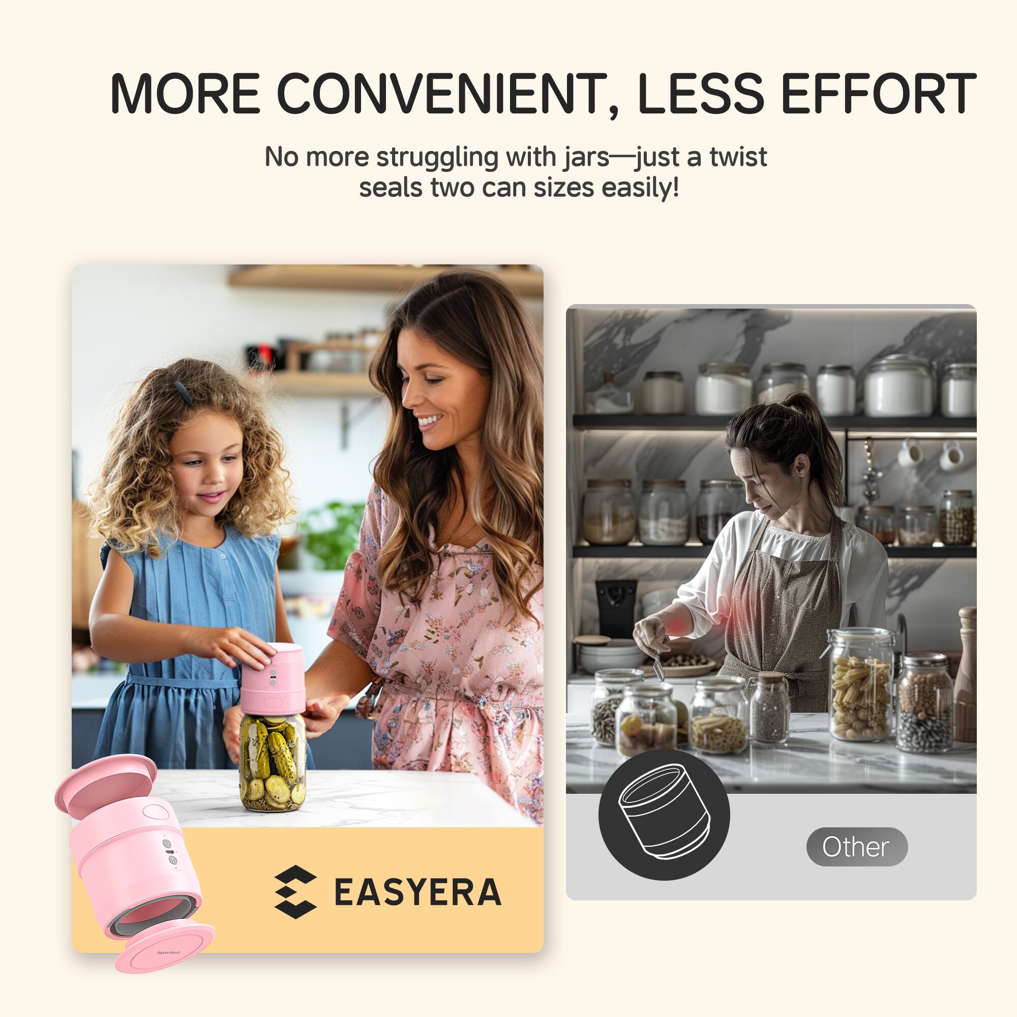 MORE CONVENIENT, LESS EFFORT
No more struggling with jars—just a twist seals two can sizes easily!
EASYERA
Other