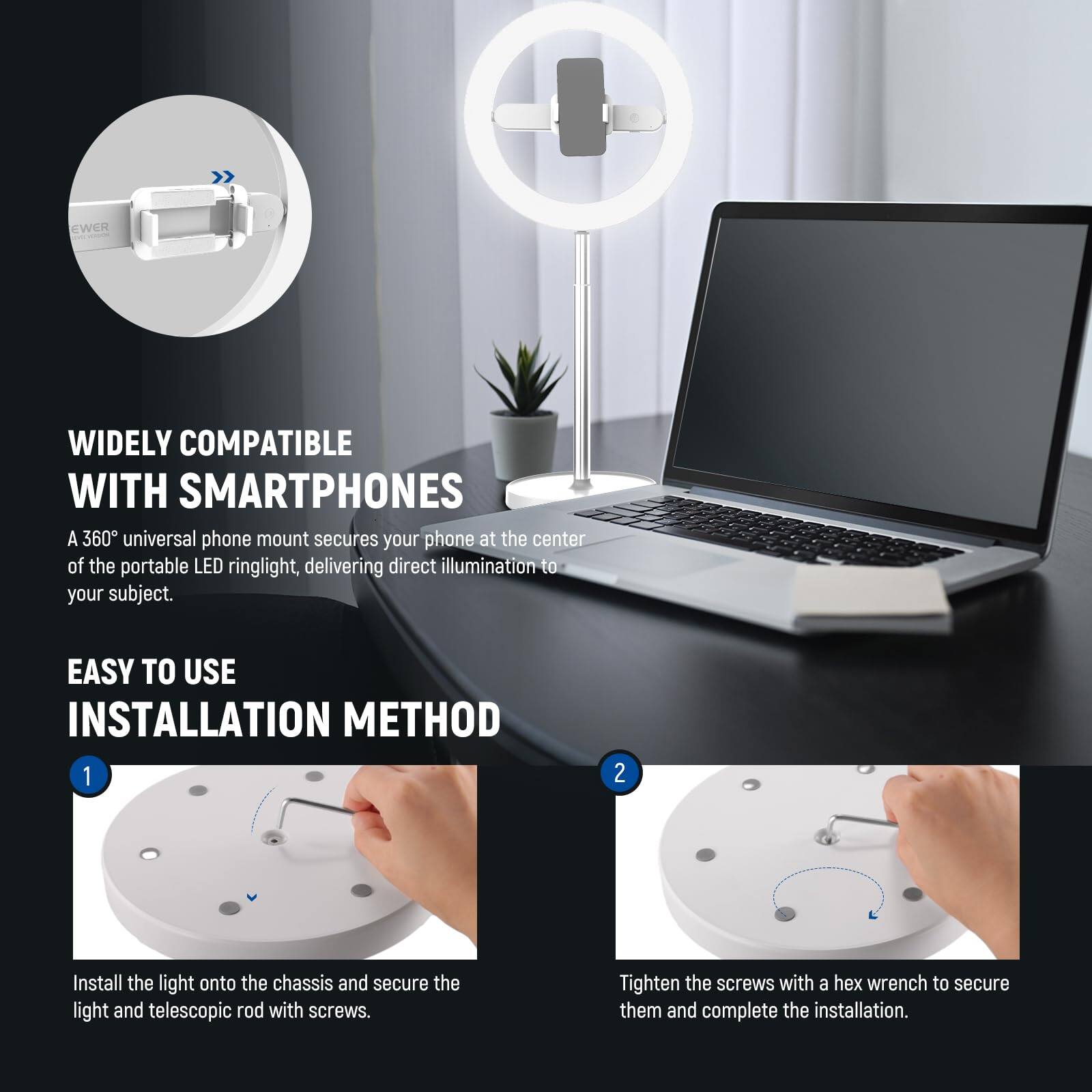 WIDELY COMPATIBLE WITH SMARTPHONES

A 360° universal phone mount secures your phone at the center of the portable LED ringlight, delivering direct illumination to your subject.

EASY TO USE INSTALLATION METHOD

1. Install the light onto the chassis and secure the light and telescopic rod with screws.
2. Tighten the screws with a hex wrench to secure them and complete the installation.