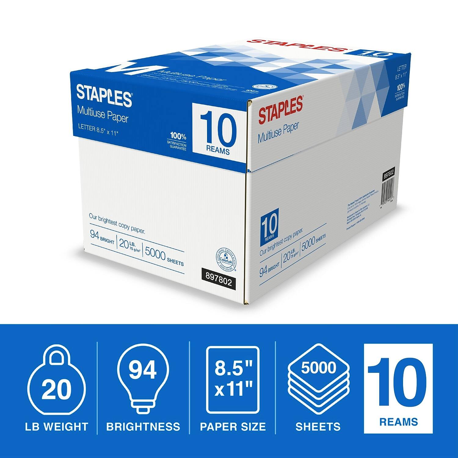 STAPLES  
Multiuse Paper  
LETTER 8.5" x 11"  
10 REAMS  
94 BRIGHT | 20 LB WEIGHT | 5000 SHEETS  
Our brightest copy paper.  
100% SATISFACTION GUARANTEE  
897802  

20 LB WEIGHT  
94 BRIGHTNESS  
8.5" x 11" PAPER SIZE  
5000 SHEETS  
10 REAMS