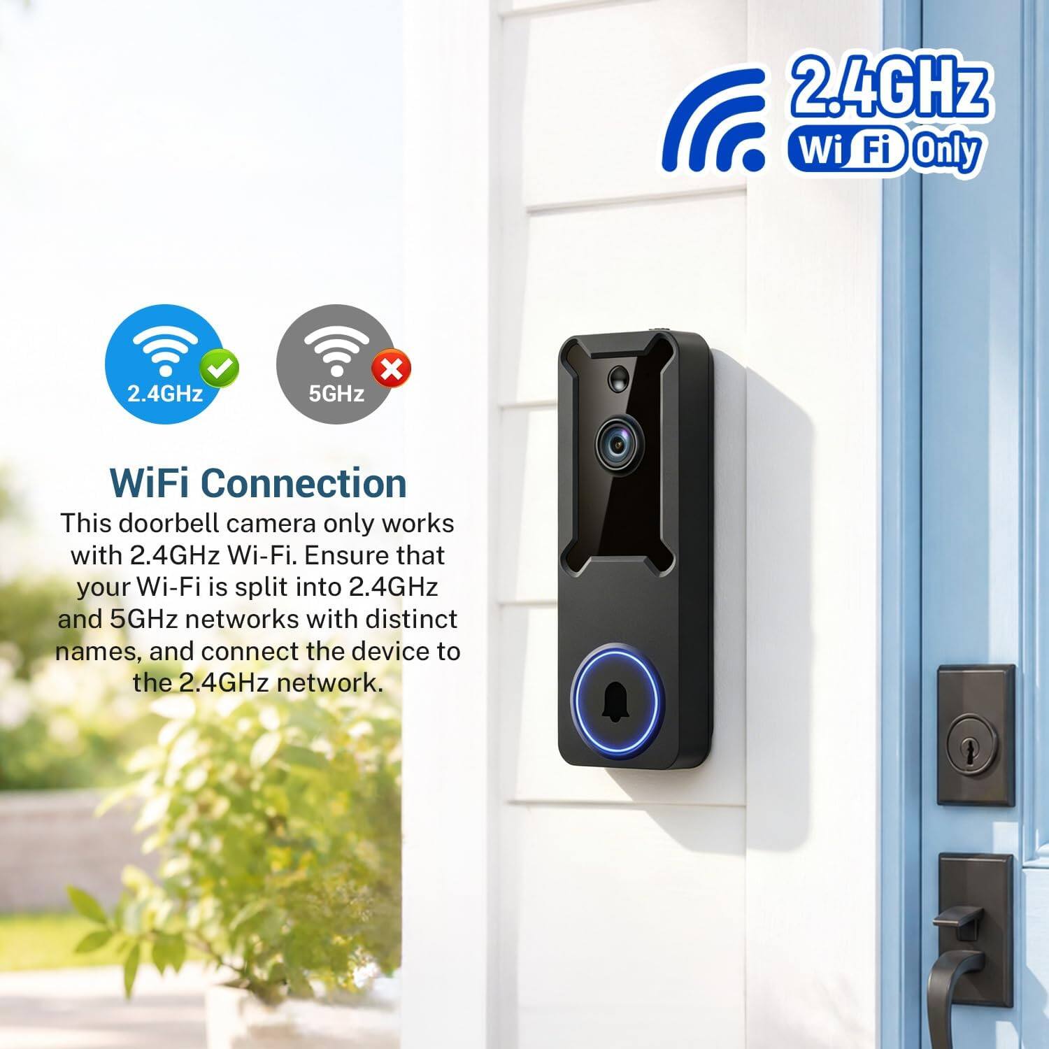 2.4GHz Wi-Fi Only

2.4GHz x 5GHz WiFi Connection

This doorbell camera only works with 2.4GHz Wi-Fi. Ensure that your Wi-Fi is split into 2.4GHz and 5GHz networks with distinct names, and connect the device to the 2.4GHz network.