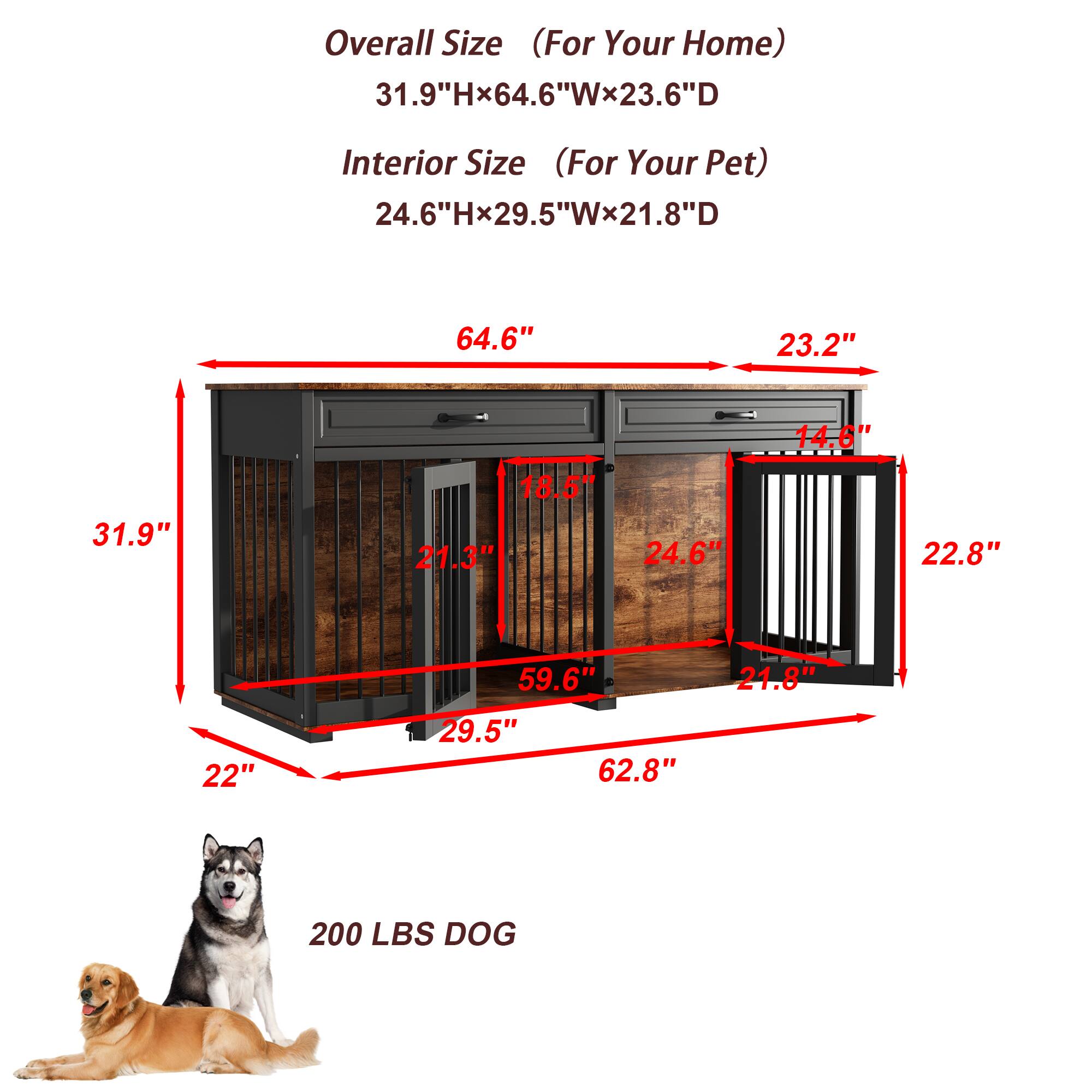 Overall Size (For Your Home)  
31.9"Hx64.6"Wx23.6"D  

Interior Size (For Your Pet)  
24.6"Hx29.5"Wx21.8"D  

64.6"  
31.9"  
23.2"  
22"  
29.5"  
59.6"  
21.8"  
22.8"  
24.6"  
21.3"  
24.8"  
62.8"  
14.6"  
18.5"  

200 LBS DOG