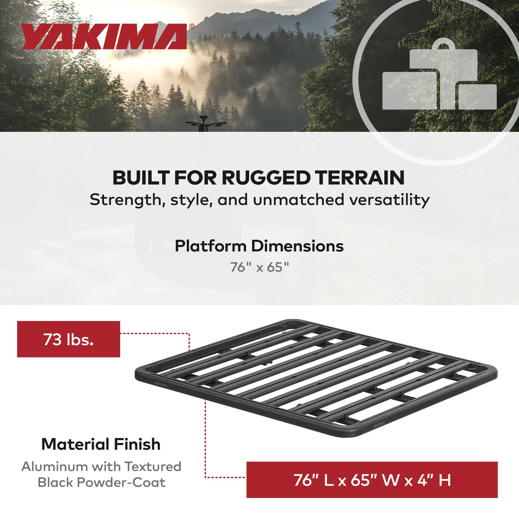 YAKIMA

BUILT FOR RUGGED TERRAIN  
Strength, style, and unmatched versatility

Platform Dimensions  
76" x 65"

73 lbs.

Material Finish  
Aluminum with Textured Black Powder-Coat

76" L x 65" W x 4" H