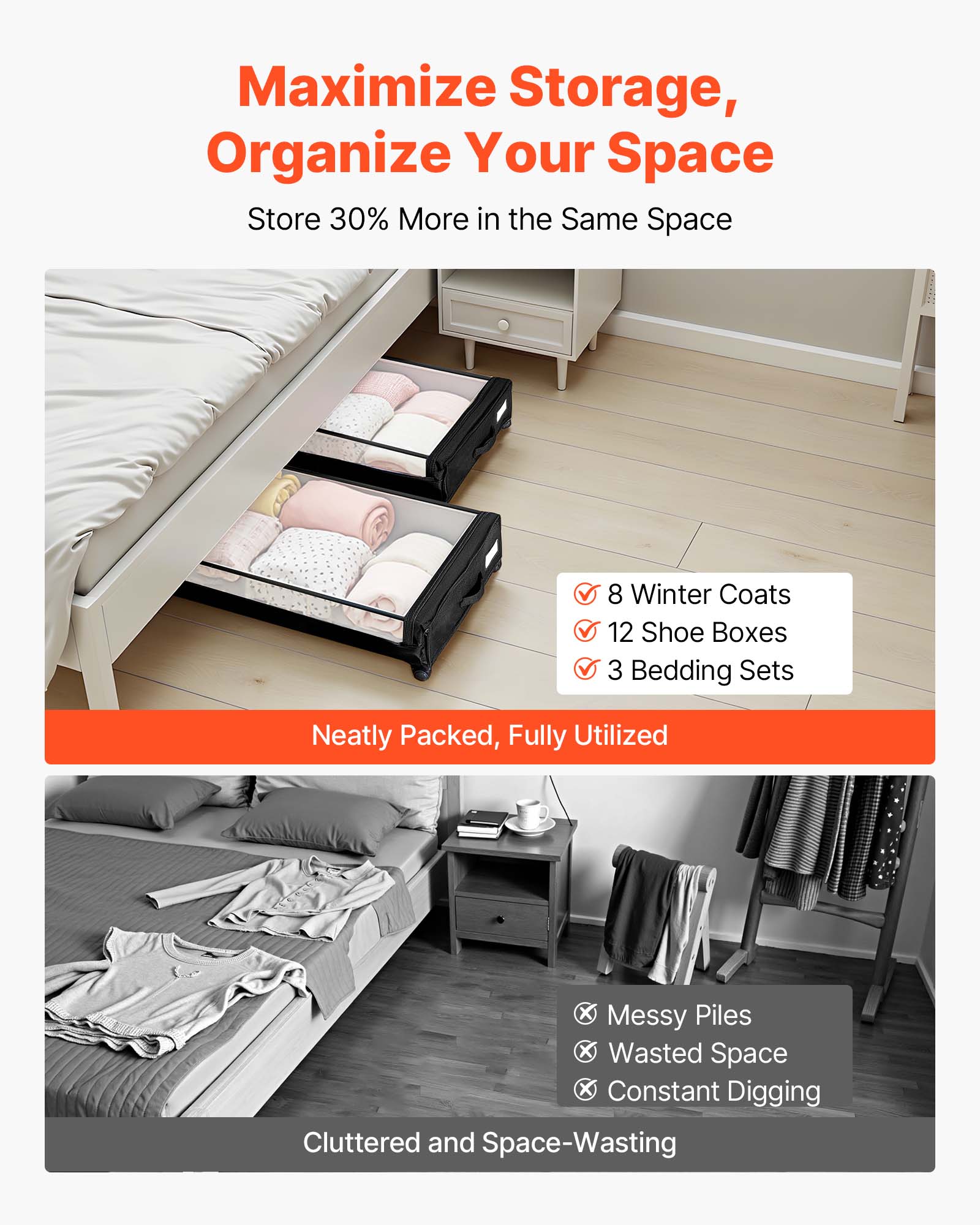 Maximize Storage, Organize Your Space  
Store 30% More in the Same Space  

Neatly Packed, Fully Utilized  
✓ 8 Winter Coats  
✓ 12 Shoe Boxes  
✓ 3 Bedding Sets  

Cluttered and Space-Wasting  
✗ Messy Piles  
✗ Wasted Space  
✗ Constant Digging