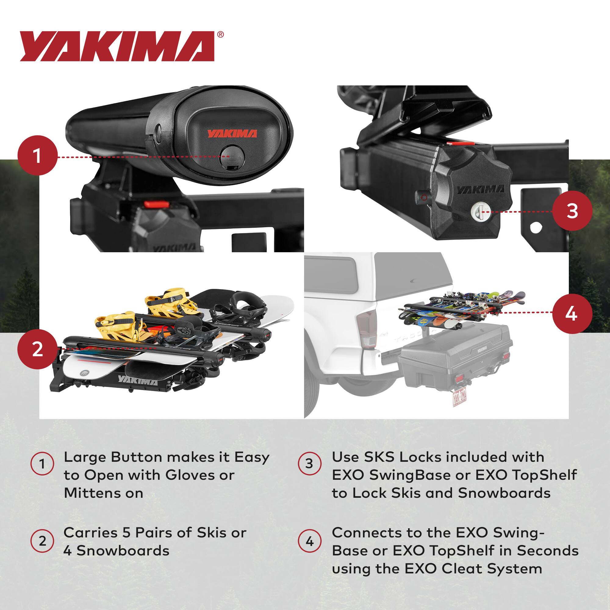 1. Large Button makes it Easy to Open with Gloves or Mittens on

2. Carries 5 Pairs of Skis or 4 Snowboards

3. Use SKS Locks included with EXO SwingBase or EXO TopShelf to Lock Skis and Snowboards

4. Connects to the EXO Swing-Base or EXO TopShelf in Seconds using the EXO Cleat System