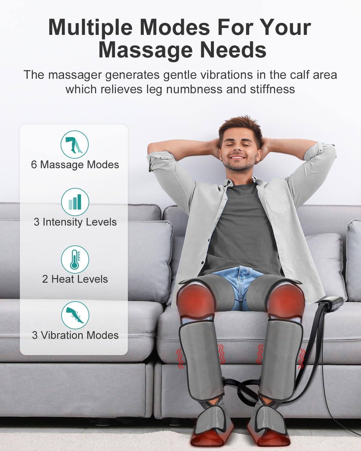 Multiple Modes For Your Massage Needs

The massager generates gentle vibrations in the calf area which relieves leg numbness and stiffness

6 Massage Modes
3 Intensity Levels
2 Heat Levels
3 Vibration Modes