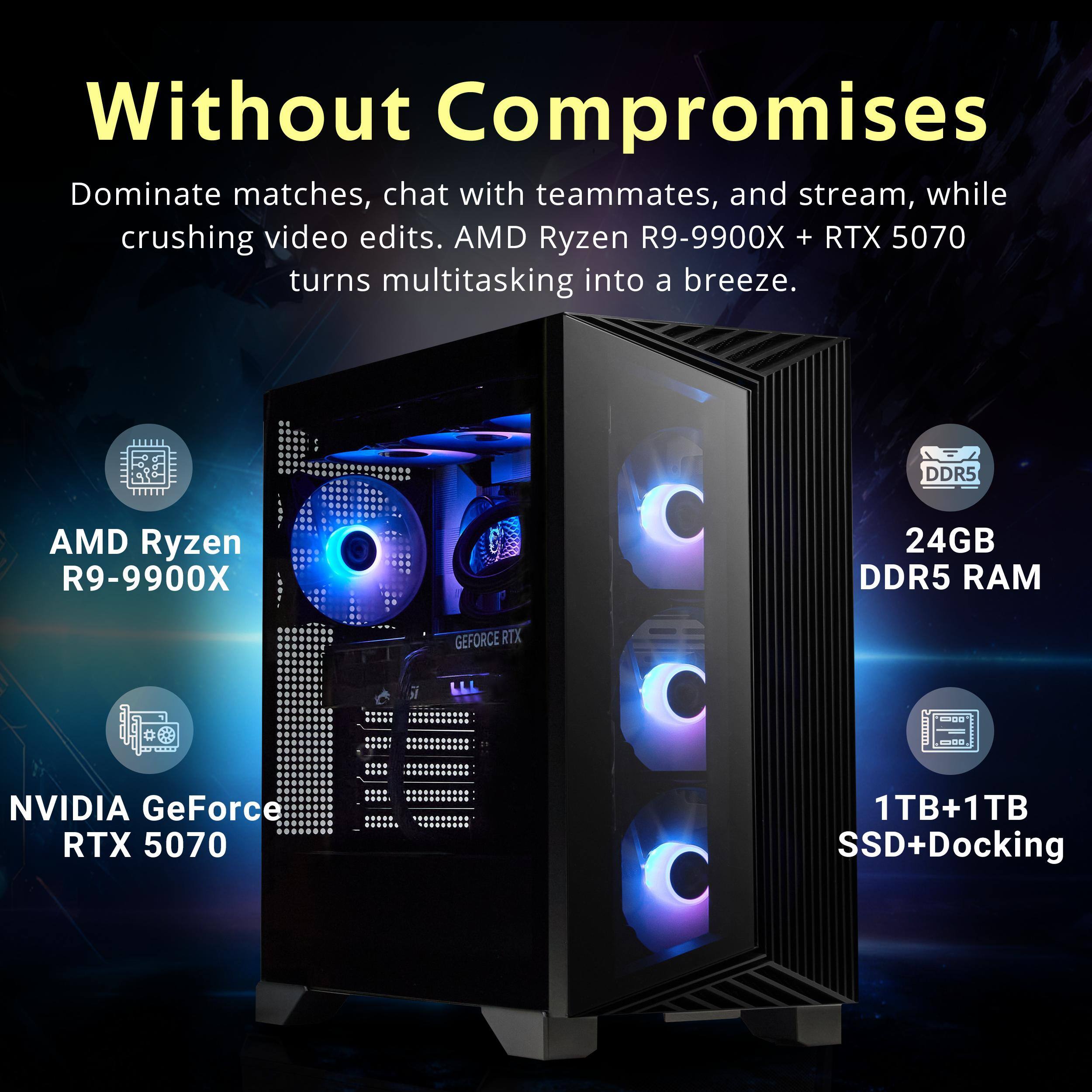 Without Compromises

Dominate matches, chat with teammates, and stream, while crushing video edits. AMD Ryzen R9-9900X + RTX 5070 turns multitasking into a breeze.

- AMD Ryzen R9-9900X
- 24GB DDR5 RAM
- NVIDIA GeForce RTX 5070
- 1TB+1TB SSD+Docking