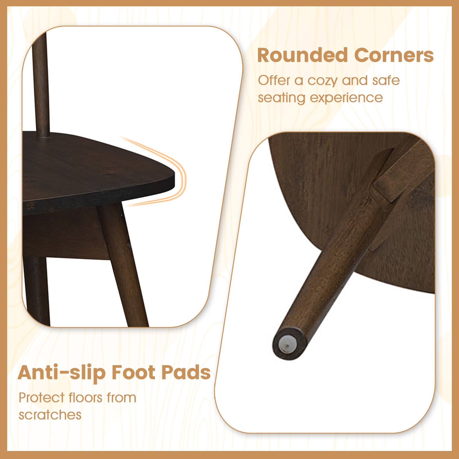 Rounded Corners  
Offer a cozy and safe seating experience  

Anti-slip Foot Pads  
Protect floors from scratches