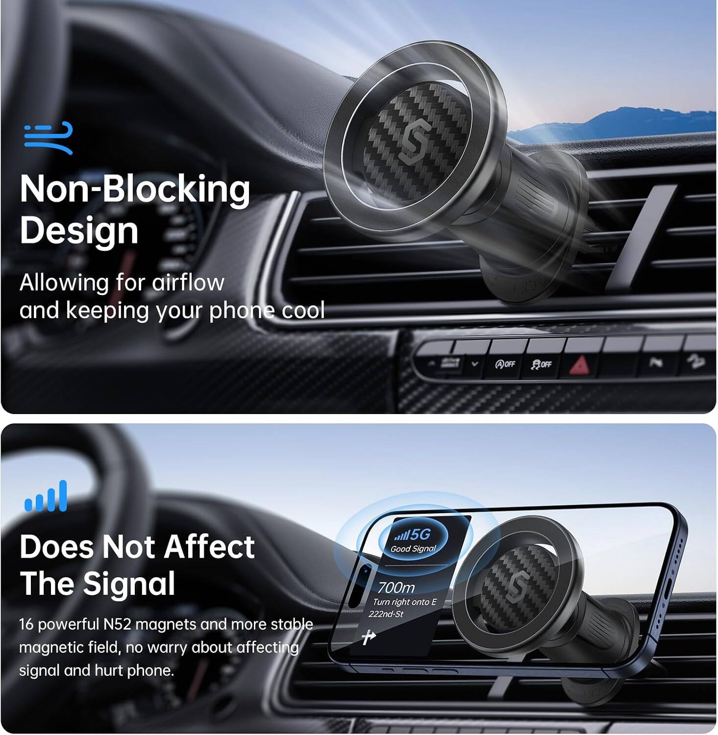 Non-Blocking Design  
Allowing for airflow and keeping your phone cool

Does Not Affect The Signal  
16 powerful N52 magnets and more stable magnetic field, no worry about affecting signal and hurt phone.

5G Good Signal  
700m Turn right onto E 222nd-St