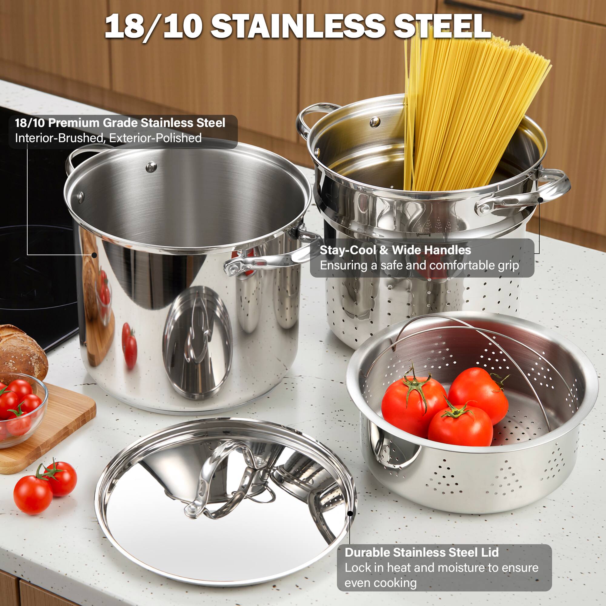 18/10 STAINLESS STEEL

18/10 Premium Grade Stainless Steel
Interior-Brushed, Exterior-Polished

Stay-Cool & Wide Handles
Ensuring a safe and comfortable grip

Durable Stainless Steel Lid
Lock in heat and moisture to ensure even cooking