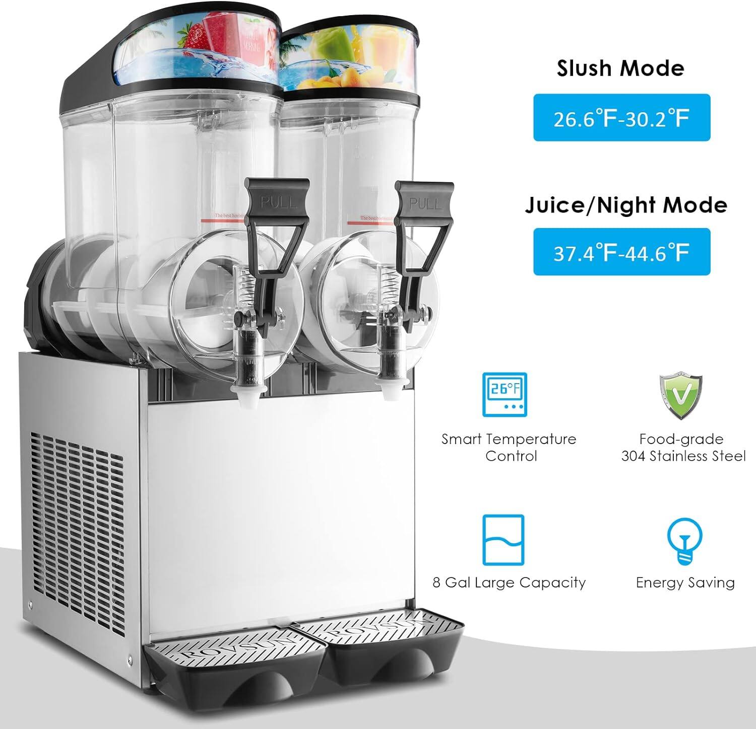 CRAL Slush Mode 26.6°F-30.2°F  
PULL PULL  
Juice/Night Mode 37.4°F-44.6°F  
26°F  
V Smart Temperature Control  
Food-grade 304 Stainless Steel  
8 Gal Large Capacity  
Energy Saving