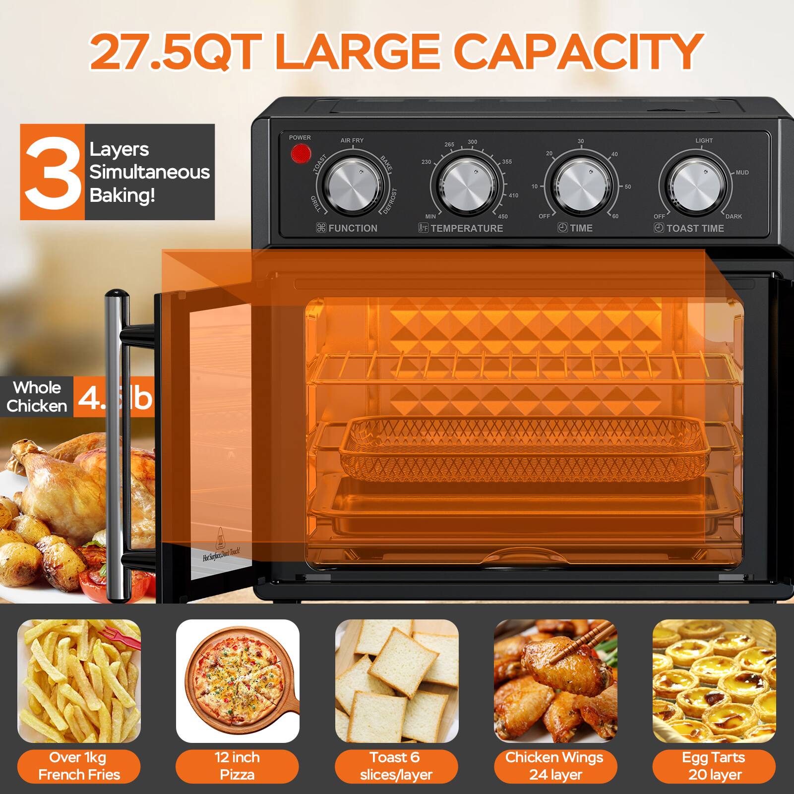 27.5QT LARGE CAPACITY

3 Layers Simultaneous Baking!

Whole Chicken 4.5 lb

Over 1kg French Fries

12 inch Pizza

Toast 6 slices/layer

Chicken Wings 24 layer

Egg Tarts 20 layer