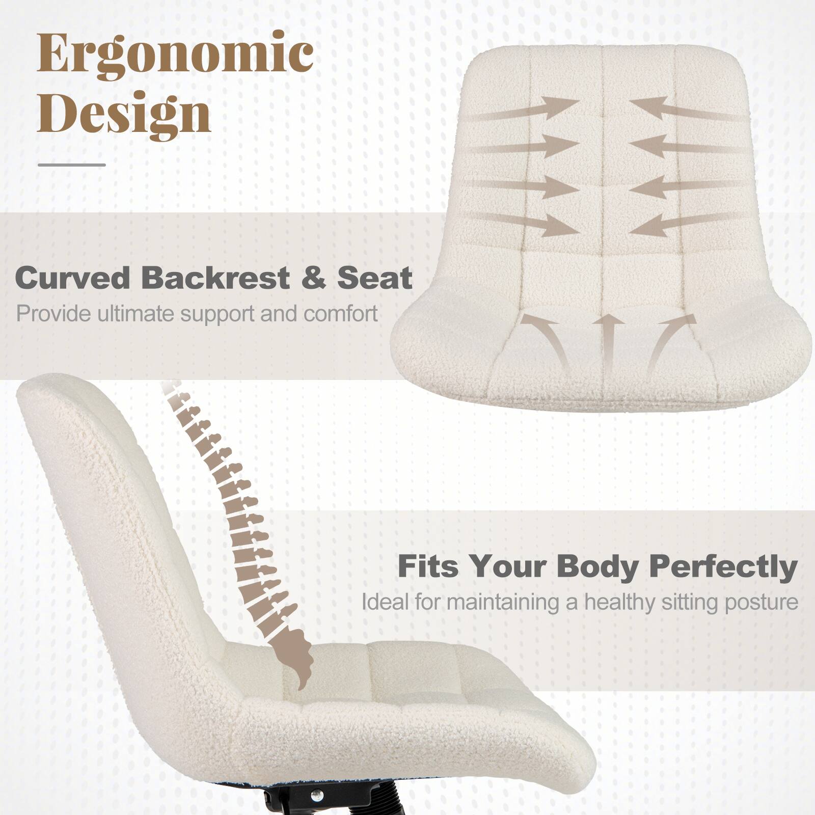 Ergonomic Design

Curved Backrest & Seat  
Provide ultimate support and comfort

Fits Your Body Perfectly  
Ideal for maintaining a healthy sitting posture