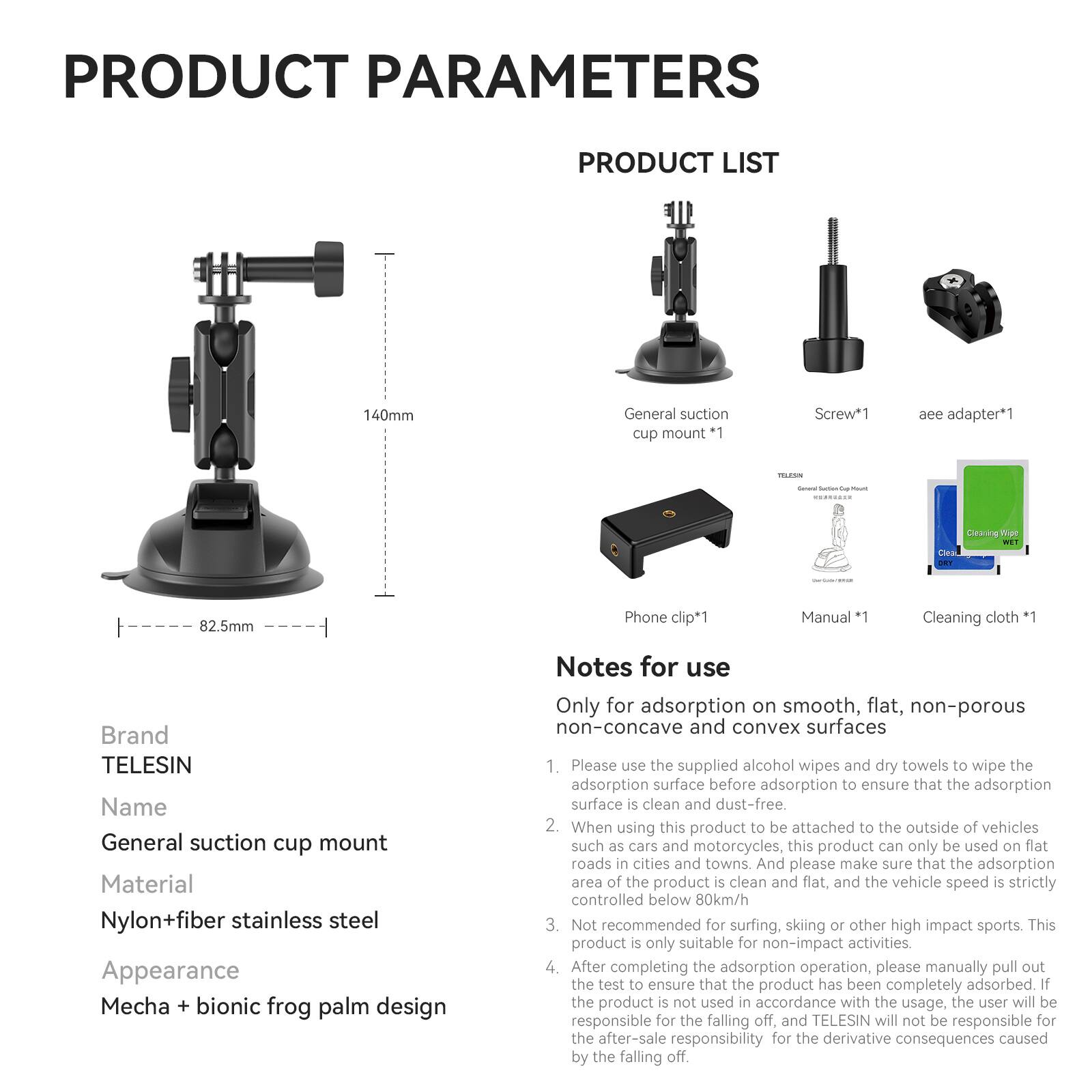 **PRODUCT PARAMETERS**

**PRODUCT LIST**

- General suction cup mount
- Screw*1
- aee adapter*1
- Phone clip*1
- Manual
- Cleaning cloth *1

**Brand:** TELESIN

**Name:** General suction cup mount

**Material:** Nylon+fiber stainless steel

**Appearance:** Mecha + bionic frog palm design

**Notes for use:**

Only for adsorption on smooth, flat, non-porous non-concave and convex surfaces

1. Please use the supplied alcohol wipes and dry towels to wipe the adsorption surface before adsorption to ensure that the adsorption surface is clean and dust-free.
2. When using this product to be attached to the outside of vehicles such as cars and motorcycles, this product can only be used on flat roads in cities and towns. And please make sure that the adsorption area of the product is clean and flat, and the vehicle speed is strictly controlled below 80km/h.
3. Not recommended for surfing, skiing, or other high-impact sports. This product is only suitable for non-impact activities.
4. After completing the adsorption operation, please manually pull out the test to ensure that the product has been completely adsorbed. If