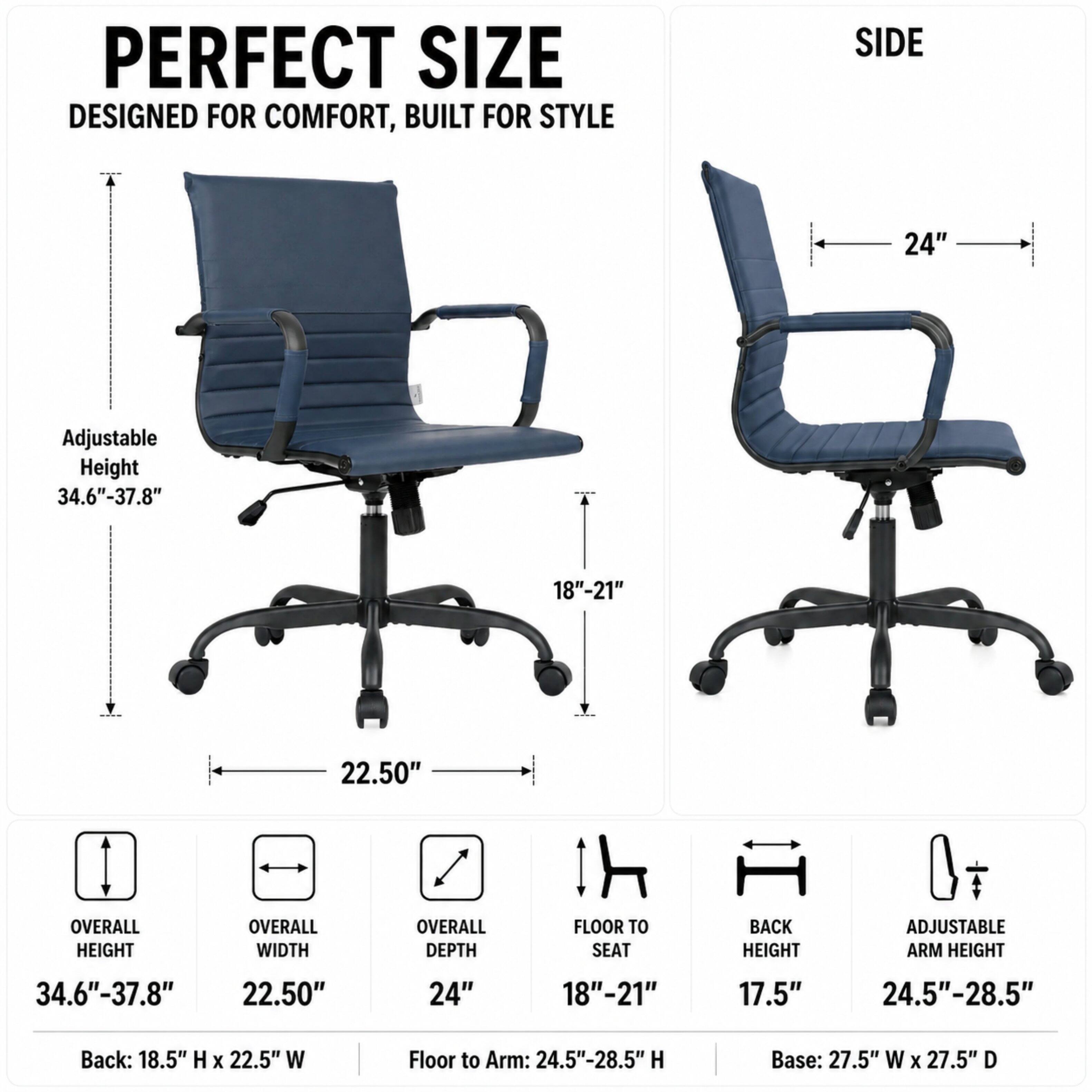 PERFECT SIZE  
DESIGNED FOR COMFORT, BUILT FOR STYLE

SIDE

Adjustable Height: 34.6"-37.8"  
24"  
18"-21"  
22.50"  

OVERALL HEIGHT: 34.6"-37.8"  
OVERALL WIDTH: 22.50"  
OVERALL DEPTH: 24"  
FLOOR TO SEAT: 18"-21"  
BACK HEIGHT: 17.5"  
ADJUSTABLE ARM HEIGHT: 24.5"-28.5"  

Back: 18.5" H x 22.5" W  
Floor to Arm: 24.5"-28.5" H  
Base: 27.5" W x 27.5" D