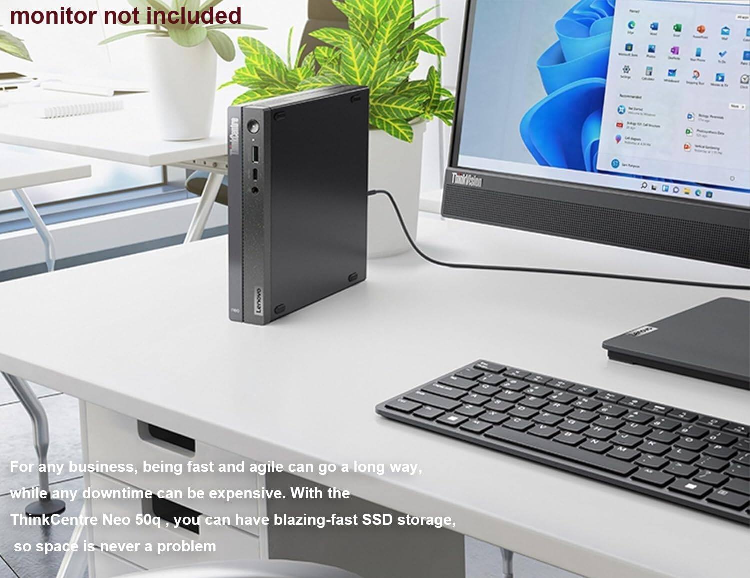 monitor not included

For any business, being fast and agile can go a long way, while any downtime can be expensive. With the ThinkCentre Neo 50q, you can have blazing-fast SSD storage, so space is never a problem