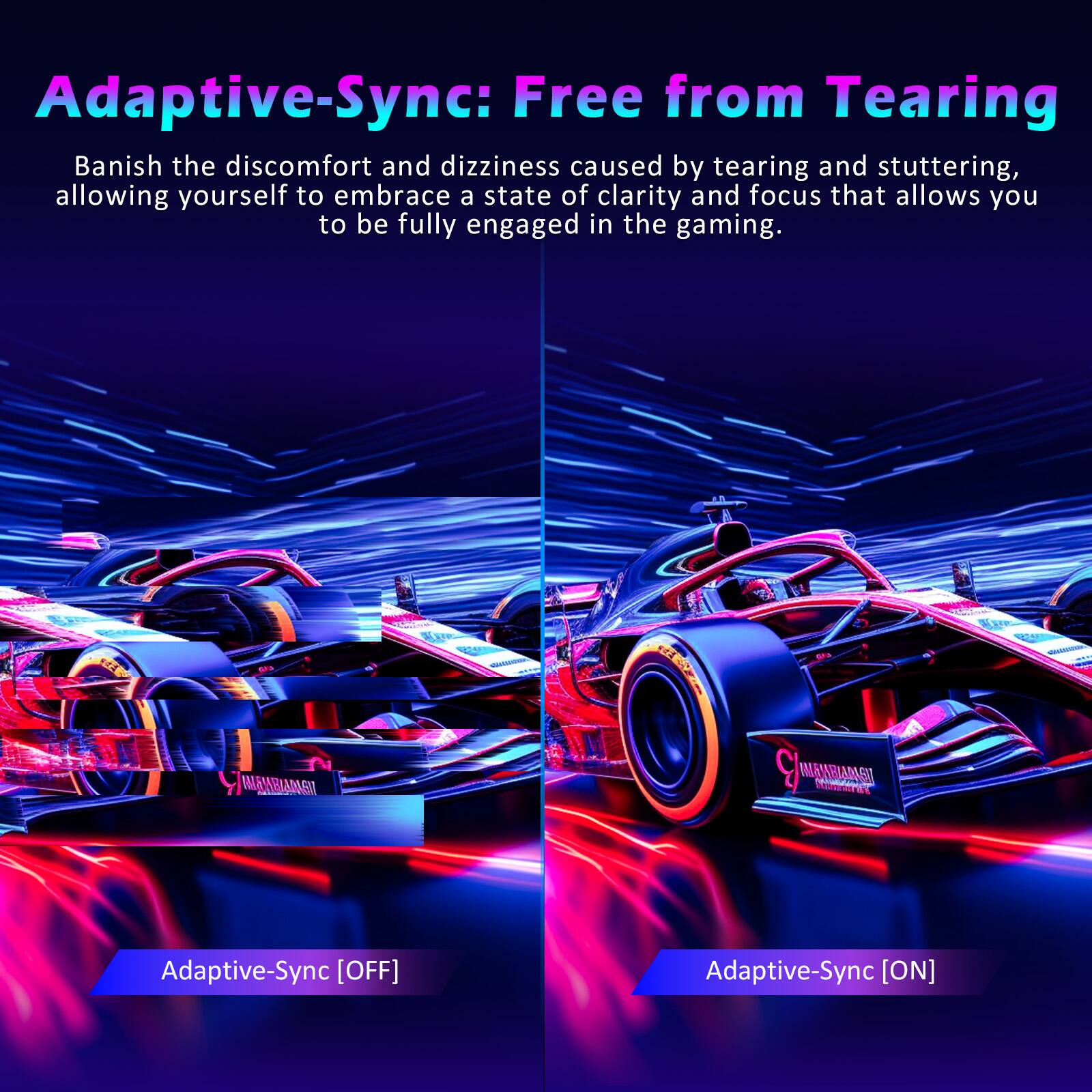 Adaptive-Sync: Free from Tearing

Banish the discomfort and dizziness caused by tearing and stuttering, allowing yourself to embrace a state of clarity and focus that allows you to be fully engaged in the gaming.

Adaptive-Sync [OFF]

Adaptive-Sync [ON]
