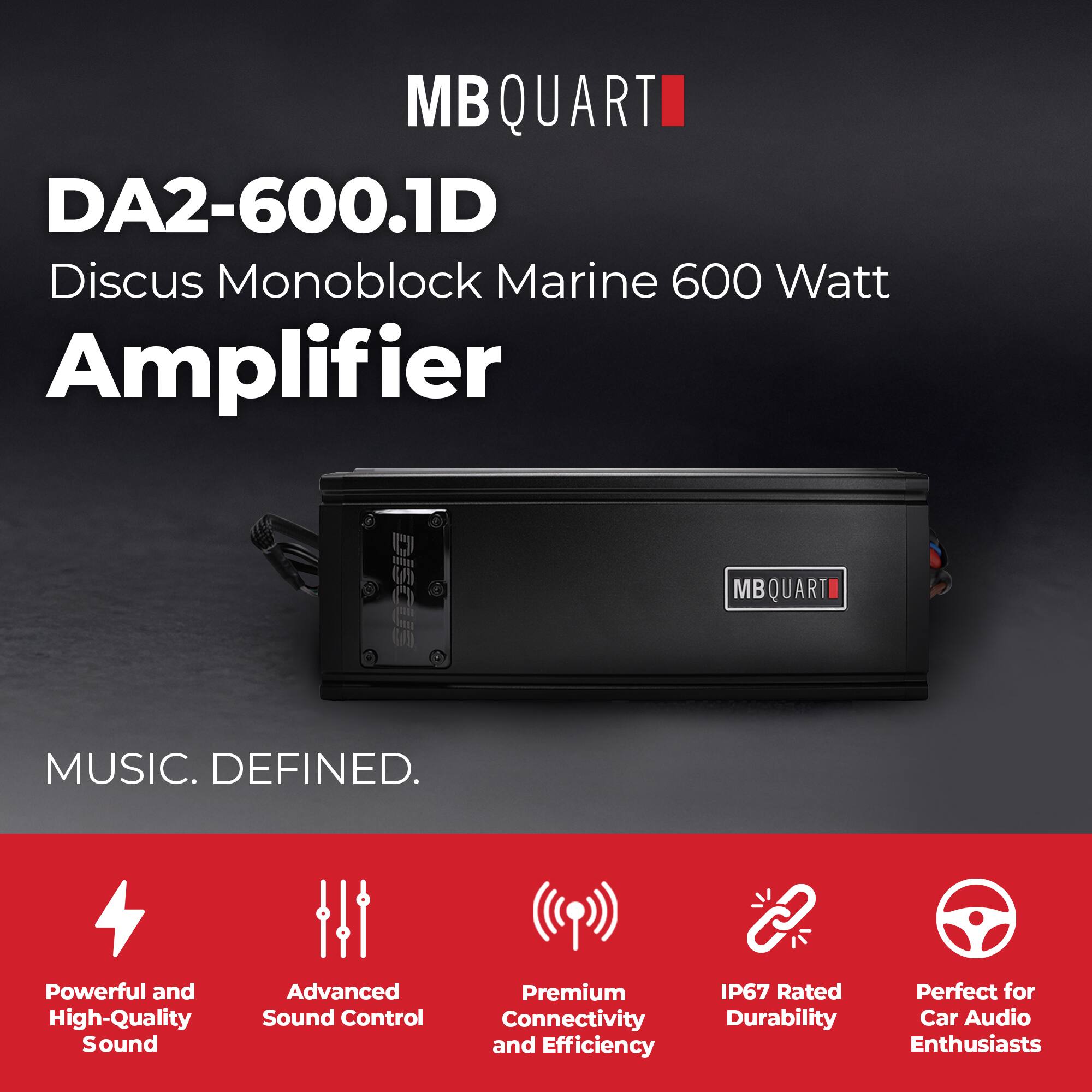 MB QUART  
DA2-600.1D  
Discus Monoblock Marine 600 Watt Amplifier  

MUSIC. DEFINED.  

Powerful and High-Quality Sound  
Advanced Sound Control  
Premium Connectivity and Efficiency  
IP67 Rated Durability  
Perfect for Car Audio Enthusiasts