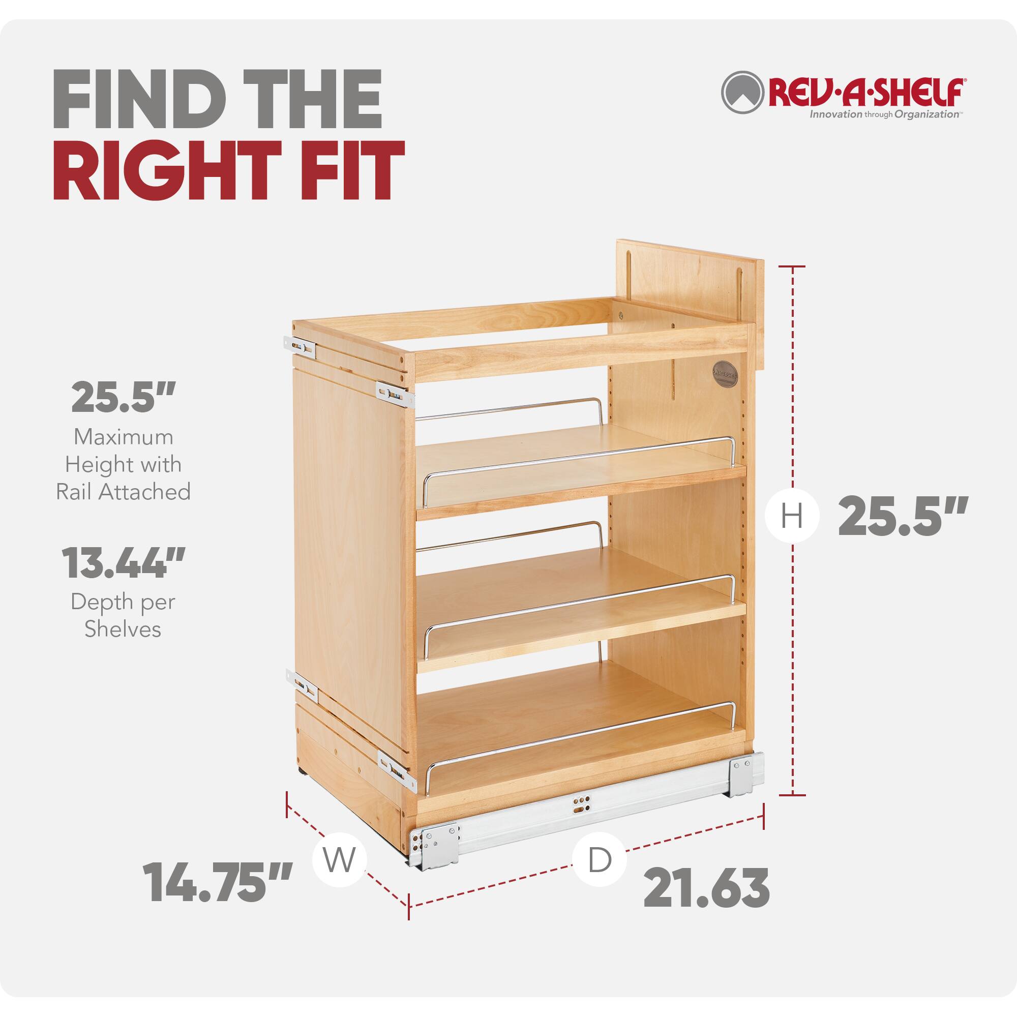 FIND THE RIGHT FIT

REV-A-SHELF Innovation through Organization

25.5" Maximum Height with Rail Attached  
13.44" Depth per Shelves

H 25.5"  
W 14.75"  
D 21.63