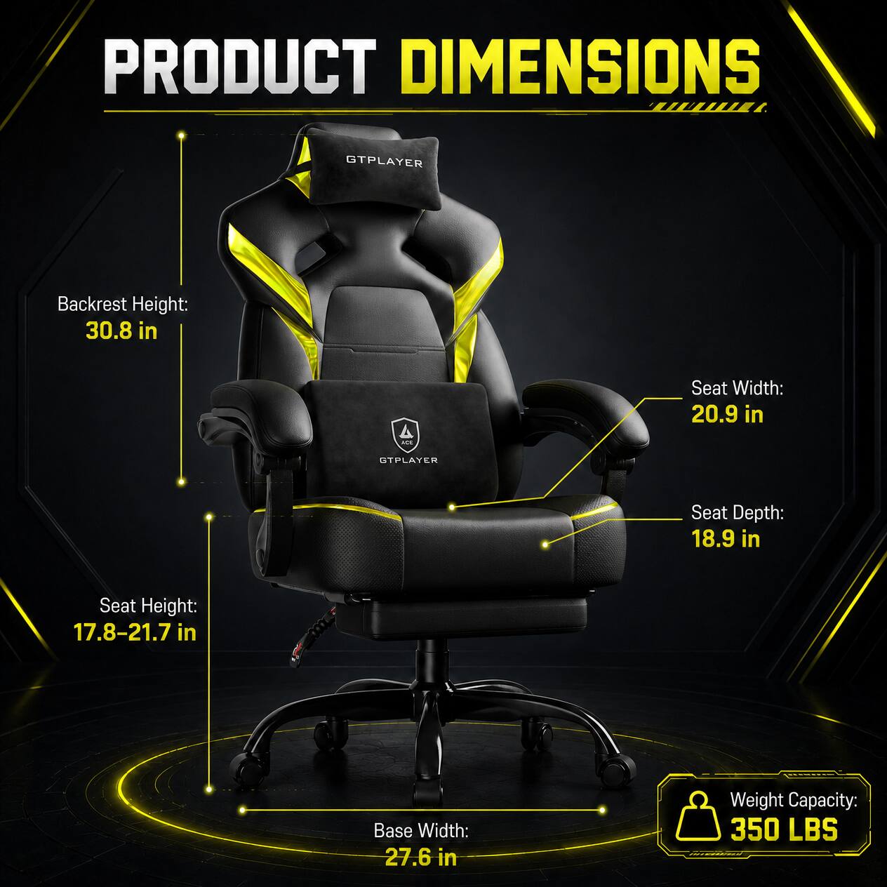 PRODUCT DIMENSIONS

GTPLAYER

Backrest Height: 30.8 in

Seat Width: 20.9 in

Seat Depth: 18.9 in

Seat Height: 17.8-21.7 in

Base Width: 27.6 in

Weight Capacity: 350 LBS