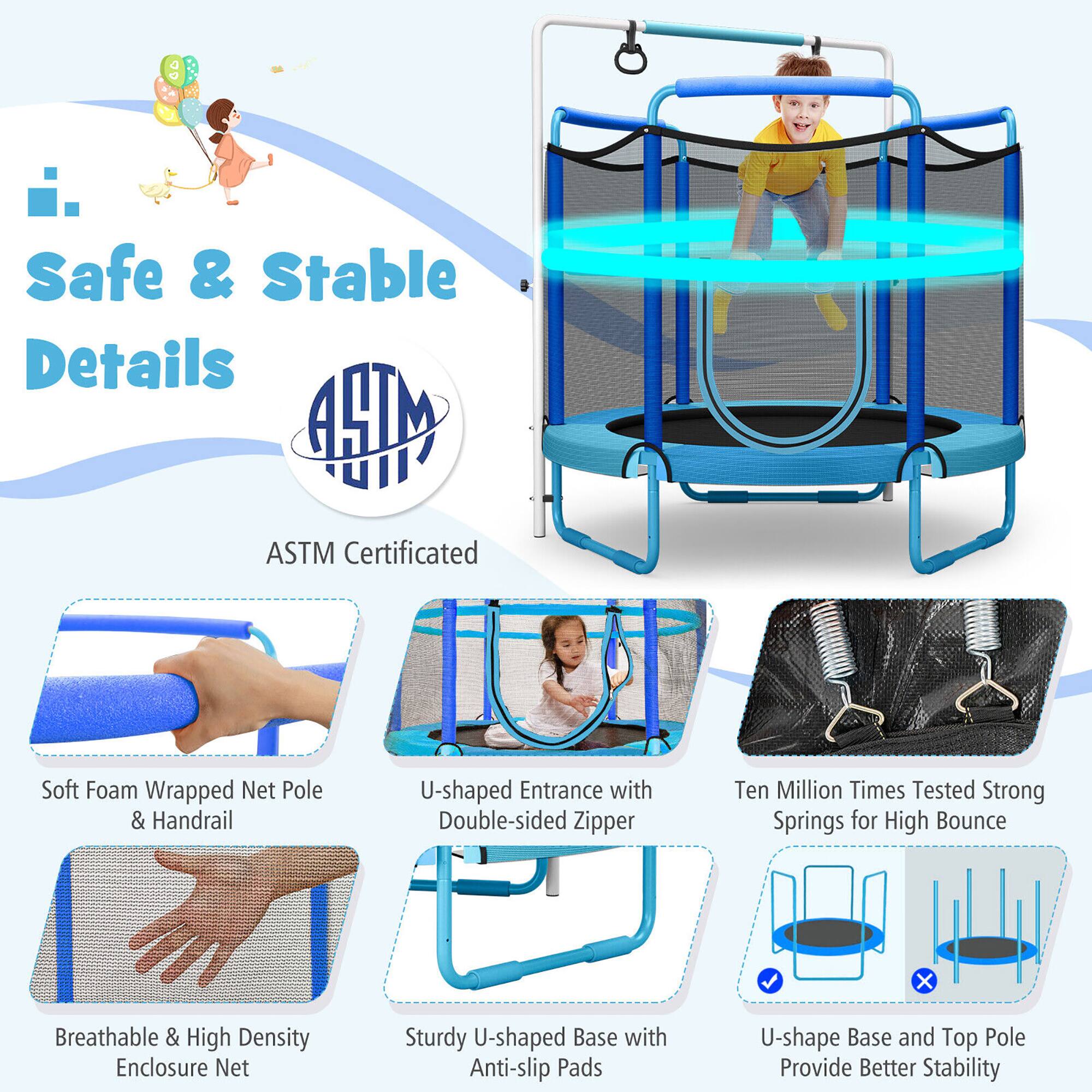 Safe & Stable Details

ASTM Certified

- Soft Foam Wrapped Net Pole & Handrail
- U-shaped Entrance with Double-sided Zipper
- Ten Million Times Tested Strong Springs for High Bounce
- Breathable & High Density Enclosure Net
- Sturdy U-shaped Base with Anti-slip Pads
- U-shape Base and Top Pole Provide Better Stability