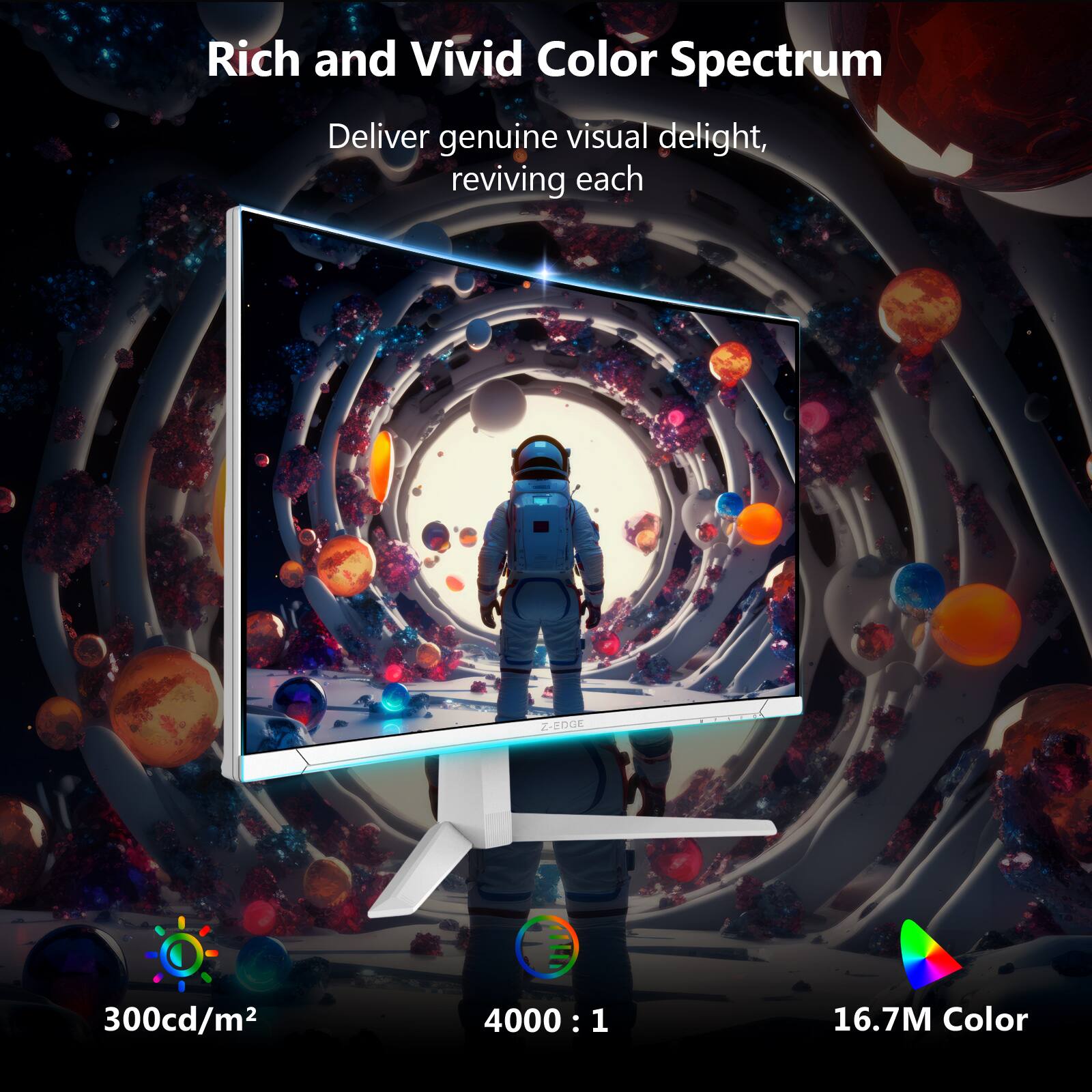 Rich and Vivid Color Spectrum

Deliver genuine visual delight, reviving each

300cd/m²

4000 : 1

16.7M Color