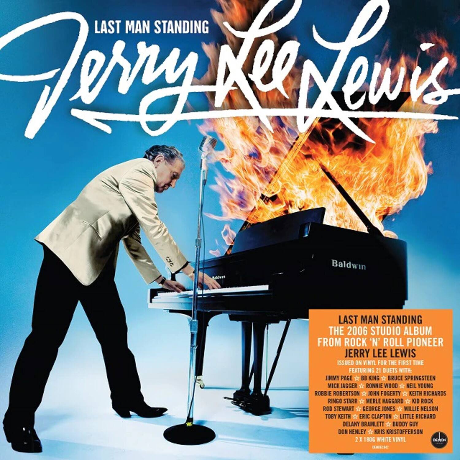 LAST MAN STANDING  
Jerry Lee Lewis  

LAST MAN STANDING  
THE 2006 STUDIO ALBUM FROM ROCK 'N' ROLL PIONEER JERRY LEE LEWIS ISSUED ON VINYL FOR THE FIRST TIME FEATURING 21 DUETS WITH:  
JIMMY PAGE  BB KING  BRUCE SPRINGSTEEN  MICK JAGGER  RONNIE WOOD  NEIL YOUNG  ROBBIE ROBERTSON  JOHN FOGERTY  KEITH RICHARDS  RINGO STARR  MERLE HAGGARD  KIO ROCK  ROD STEWART  GEORGE JONES  WILLIE NELSON  TOBY KEITH  ERIC CLAPTON  LITTLE RICHARD  DELANY BRAMLETT  BUDDY GUY  DON HENLEY  KRIS KRISTOFFERSON  

2 X 80G WHITE VINYL  
DEON TEMBEC