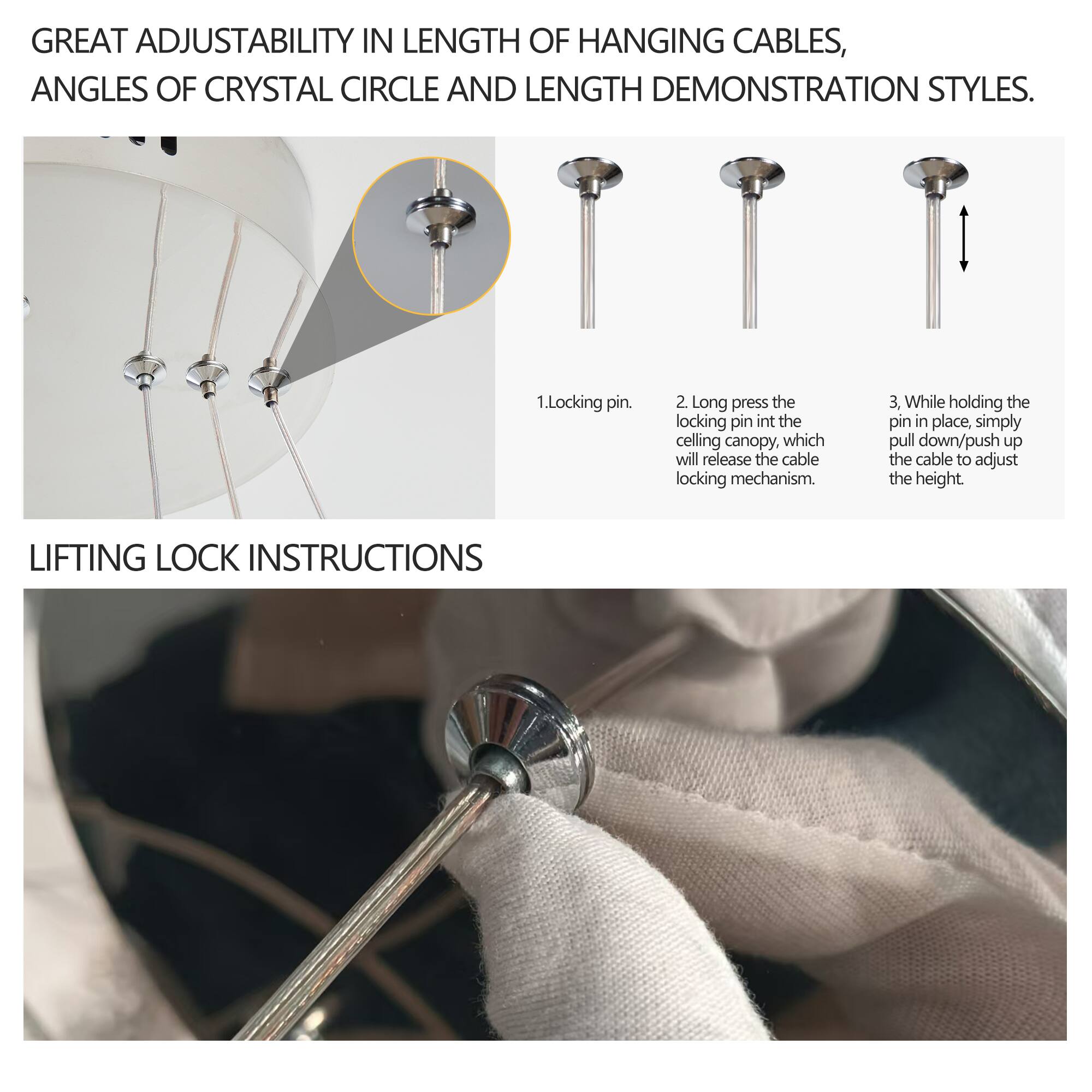 GREAT ADJUSTABILITY IN LENGTH OF HANGING CABLES, ANGLES OF CRYSTAL CIRCLE AND LENGTH DEMONSTRATION STYLES.

1. Locking pin.
2. Long press the locking pin into the ceiling canopy, which will release the cable locking mechanism.
3. While holding the pin in place, simply pull down/push up the cable to adjust the height.

LIFTING LOCK INSTRUCTIONS