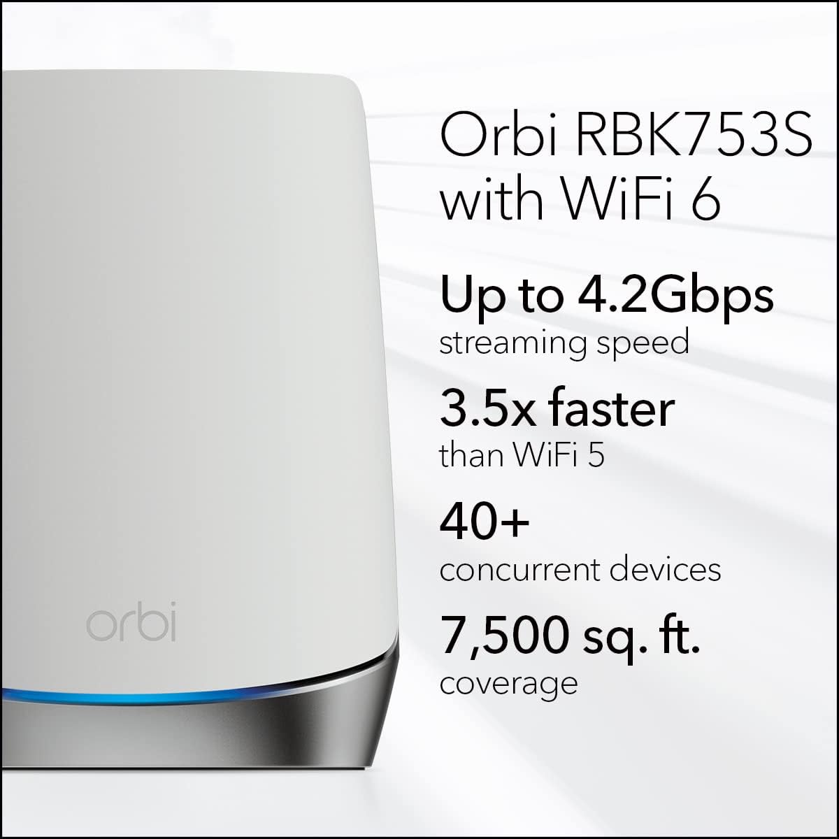 Orbi RBK753S with WiFi 6  
Up to 4.2Gbps streaming speed  
3.5x faster than WiFi 5  
40+ concurrent devices  
7,500 sq. ft. coverage
