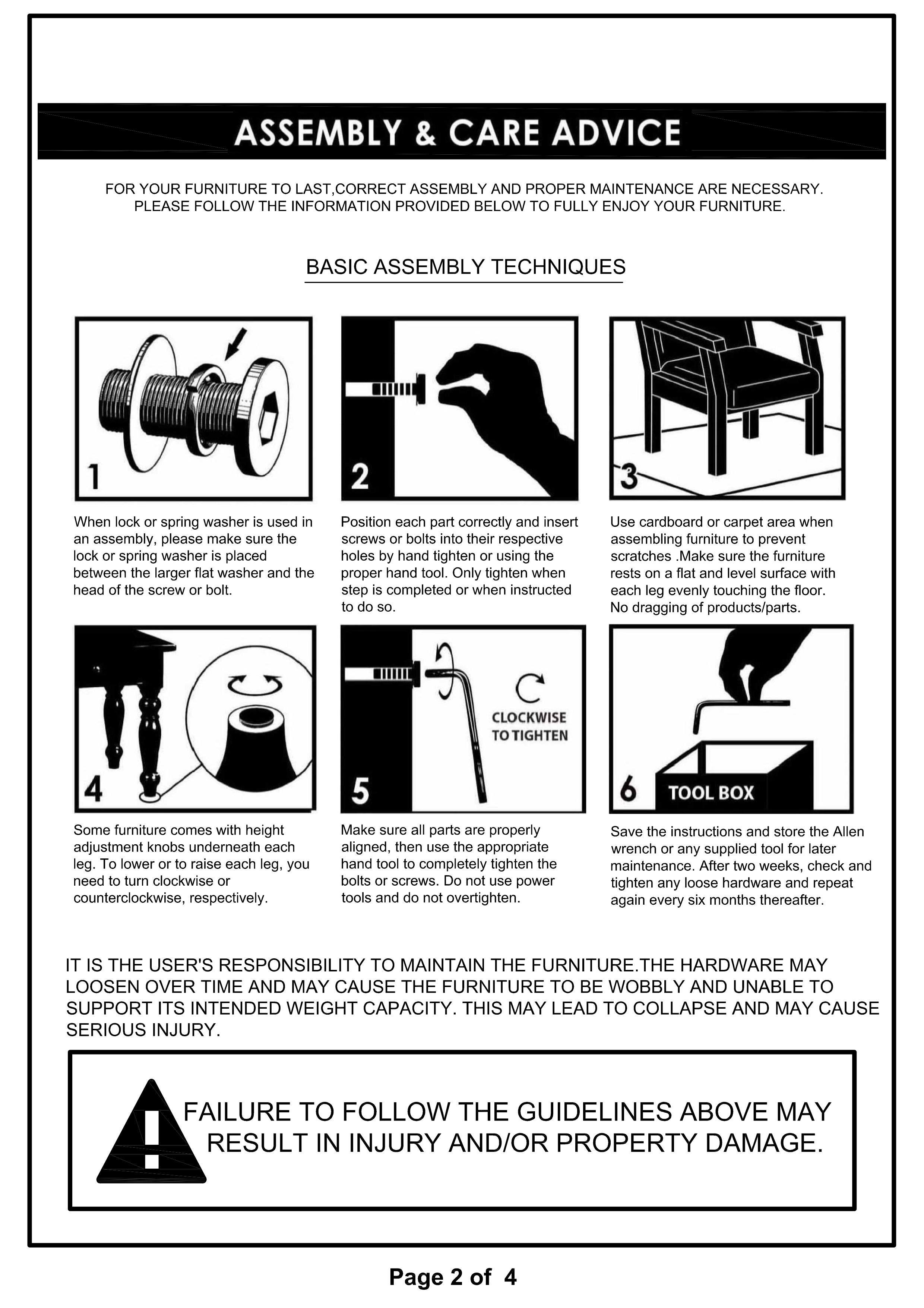 **ASSEMBLY & CARE ADVICE**

For your furniture to last, correct assembly and proper maintenance are necessary. Please follow the information provided below to fully enjoy your furniture.

**BASIC ASSEMBLY TECHNIQUES**

1. When lock or spring washer is used in an assembly, please make sure the lock or spring washer is placed between the larger flat washer and the head of the screw or bolt.

2. Position each part correctly and insert screws or bolts into their respective holes by hand tighten or using the proper hand tool. Only tighten when the step is completed or when instructed to do so.

3. Use cardboard or carpet area when assembling furniture to prevent scratches. Make sure the furniture rests on a flat and level surface with each leg evenly touching the floor. No dragging of products/parts.

4. Some furniture comes with height adjustment knobs underneath each leg. To lower or raise each leg, you need to turn clockwise or counterclockwise, respectively.

5. Make sure all parts are properly aligned, then use the appropriate hand tool to completely tighten the bolts or screws. Do not use power tools and do not overtighten.

6. TOOL BOX: Save the instructions and store the Allen wrench or any supplied tool for later maintenance. After two weeks,
