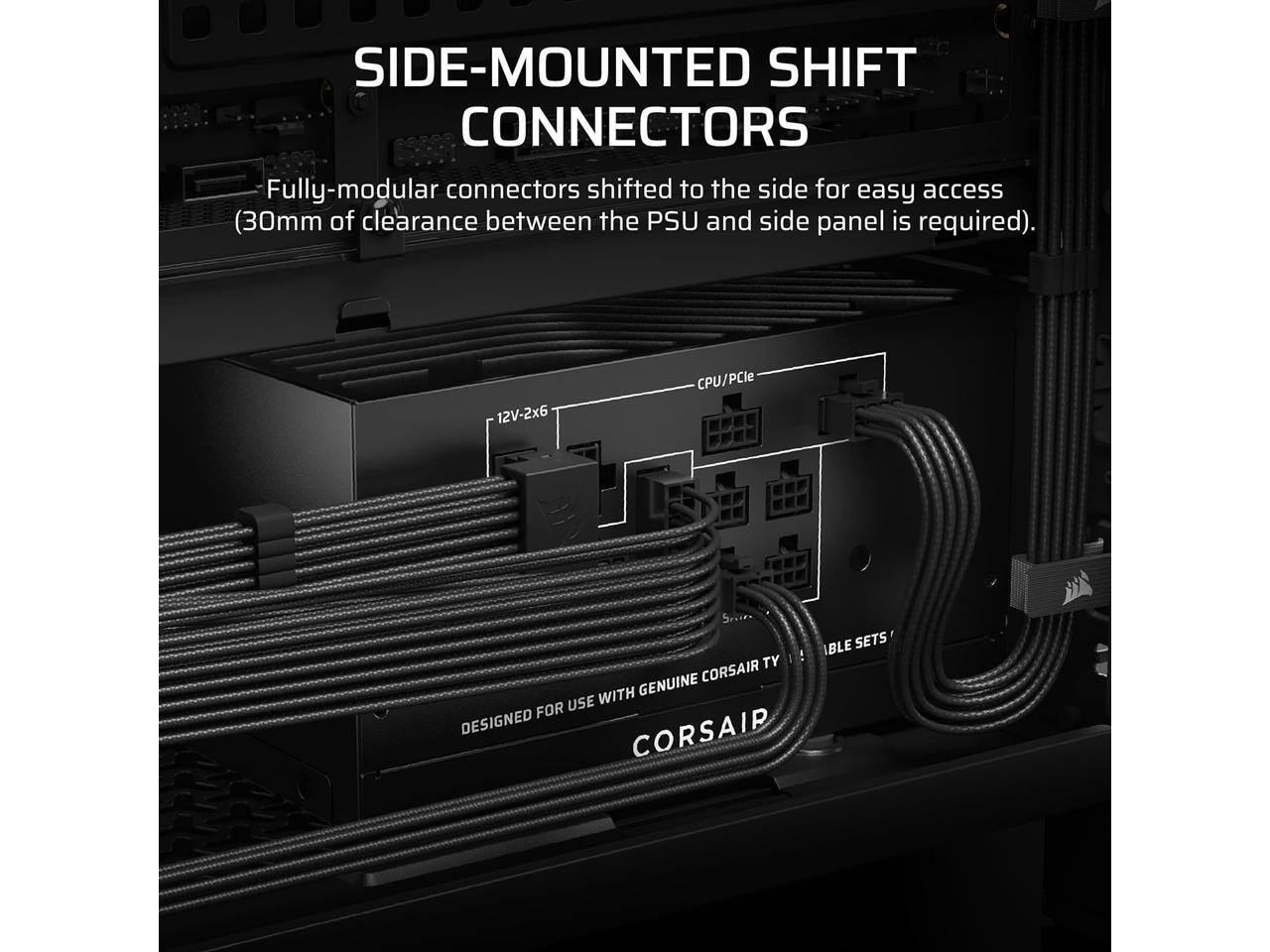 SIDE-MOUNTED SHIFT CONNECTORS  
Fully-modular connectors shifted to the side for easy access (30mm of clearance between the PSU and side panel is required).  

12V-2x6 CPU/PCIe  
DESIGNED FOR USE WITH GENUINE CORSAIR TY