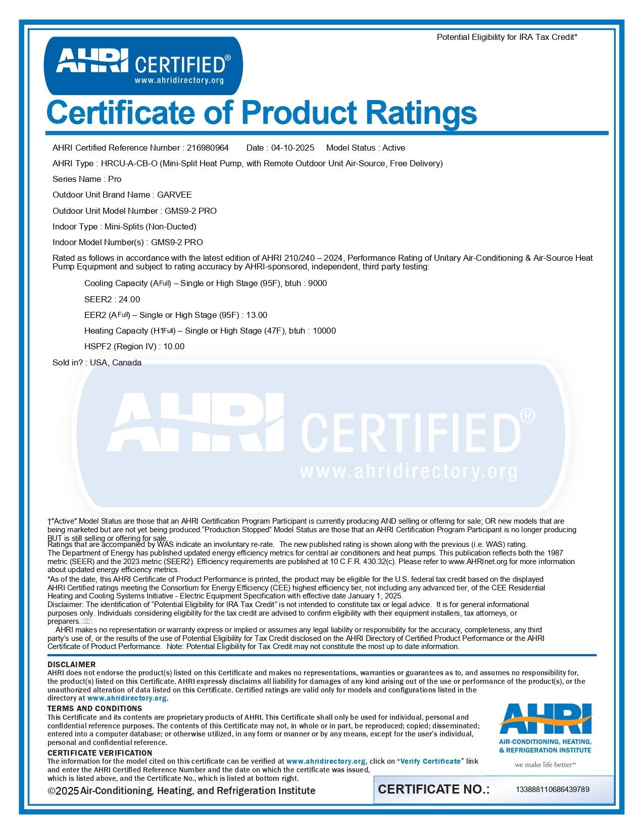 **Potential Eligibility for IRA Tax Credit**

---

**AHRI CERTIFIED**  
www.ahridirectory.org

---

**Certificate of Product Ratings**

**AHRI Certified Reference Number:** 216980964  
**Date:** 04-10-2025  
**Model Status:** Active

**AHRI Type:** HRCU-A-CB-O (Mini-Split Heat Pump, with Remote Outdoor Unit, Air-Source, Free Delivery)

**Series Name:** Pro

**Outdoor Unit Brand Name:** GARVEE  
**Outdoor Unit Model Number:** GMS9-2 PRO

**Indoor Type:** Mini-Splits (Non-Ducted)  
**Indoor Model Number(s):** GMS9-2 PRO

Rated as follows in accordance with the latest edition of AHRI 210/240-2024, Performance Rating of Unitary Air-Conditioning & Air-Source Heat Pump Equipment and subject to rating accuracy by AHRI-sponsored, independent, third party testing:

- **Cooling Capacity (AFULL) - Single or High Stage (95F), btuh:** 9000  
- **SEER2:** 24.