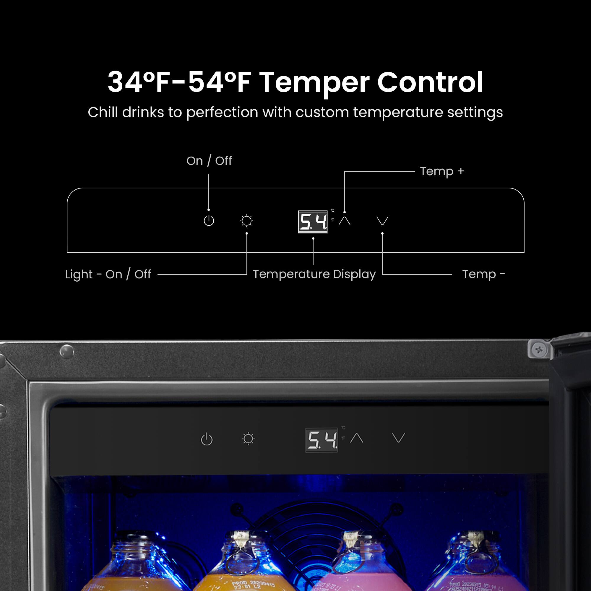 34F-54F Temper Control Chill drinks to perfection with custom temperature settings

On / Off
Light - On / Off
Temperature Display
Temp 5.4
Temp + 
Temp -