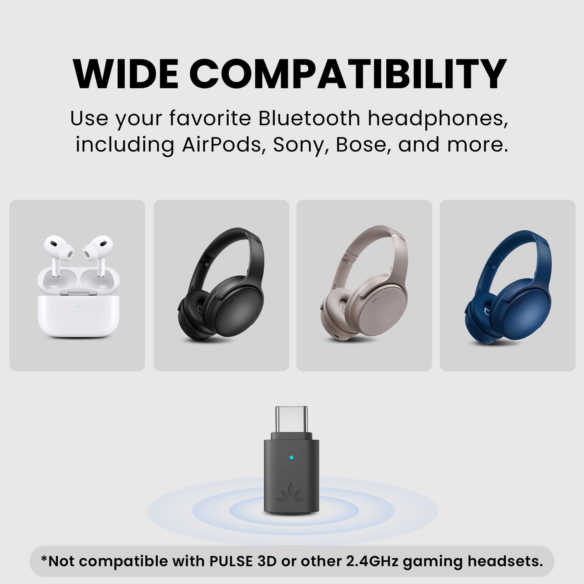 WIDE COMPATIBILITY

Use your favorite Bluetooth headphones, including AirPods, Sony, Bose, and more.

*Not compatible with PULSE 3D or other 2.4GHz gaming headsets.