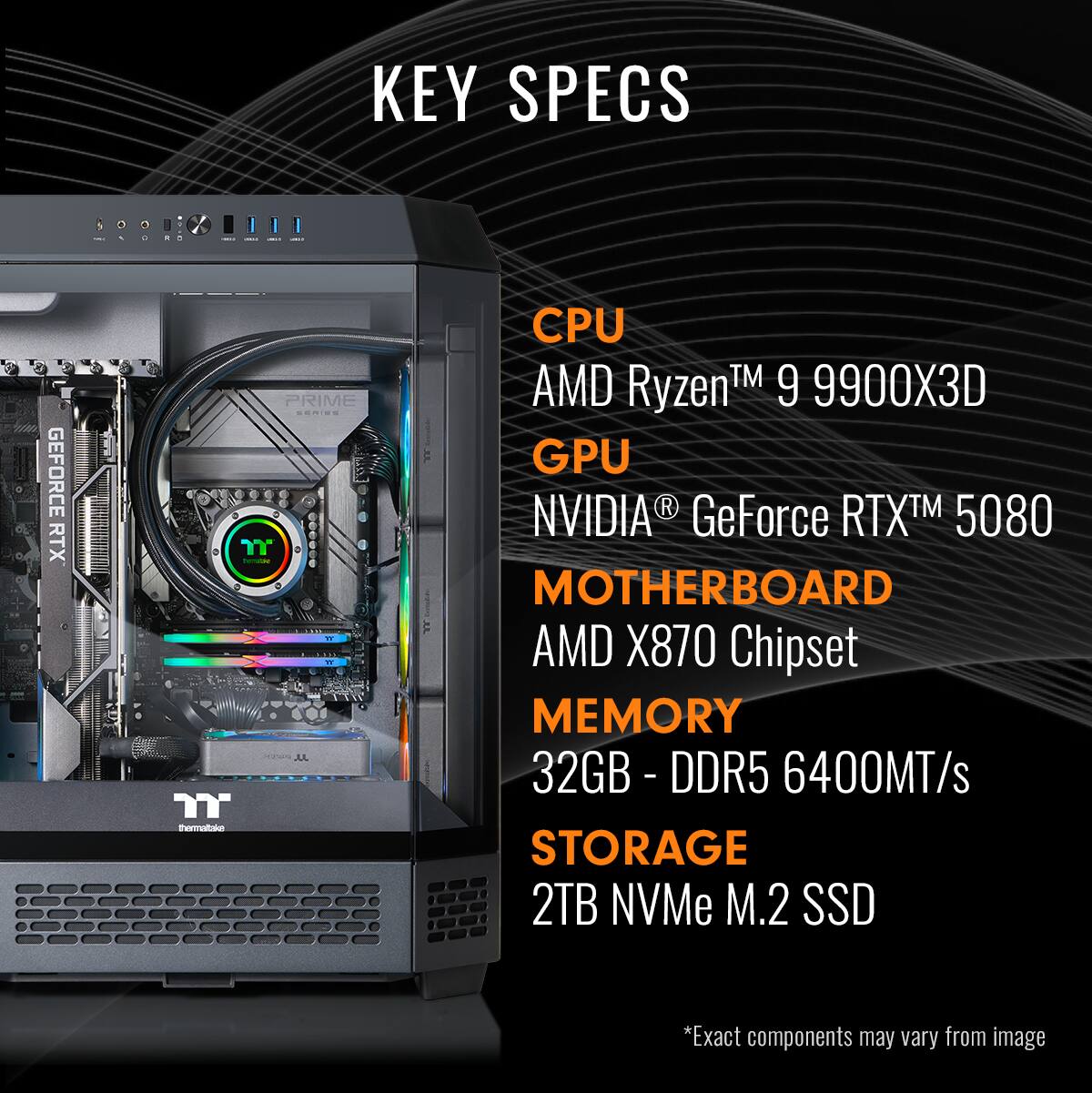 KEY SPECS:

1. CPU: AMD Ryzen 9 9900X
2. GPU: NVIDIA GeForce RTX 5080
3. MOTHERBOARD: AMD X870 Chipset
4. MEMORY: 32GB DDR5 6400MT/s
5. STORAGE: 2TB NVMe M.2 SSD