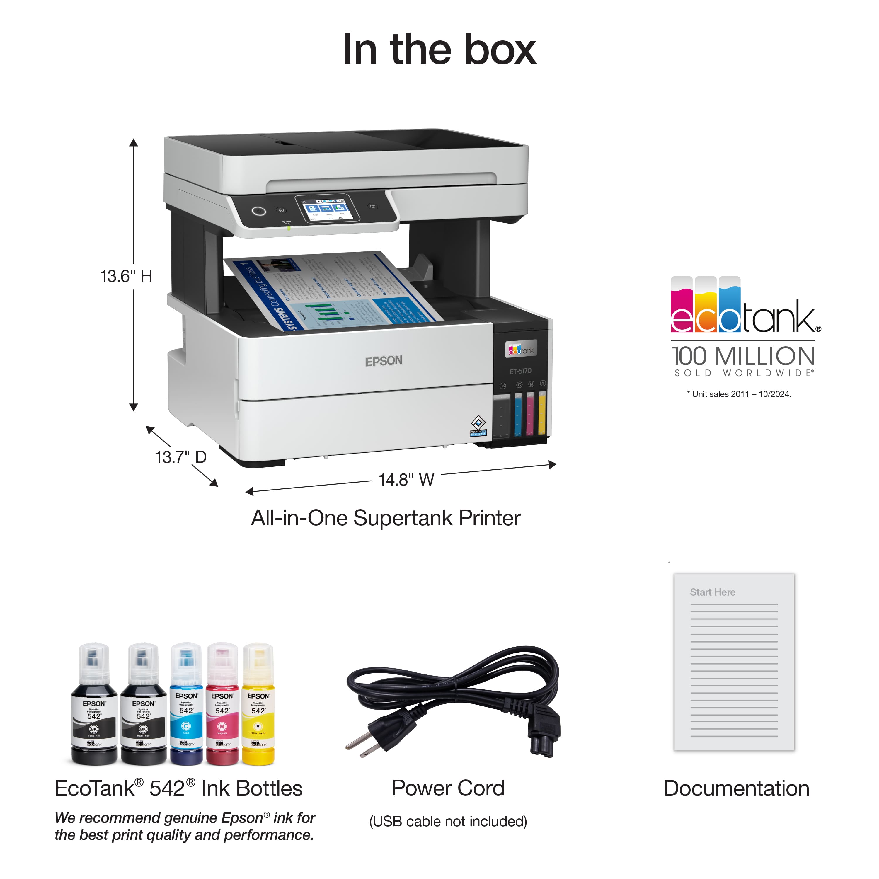 In the box
- All-in-One Supertank Printer
- 13.6" H
- 13.7" D
- 14.8" W
- EcoTank 542 Ink Bottles
- We recommend genuine Epson ink for the best print quality and performance.
- Power Cord
- (USB cable not included)
- Documentation
EcoTank 100 MILLION SOLD WORLDWIDE
*Unit sales 2011 – 10/2024