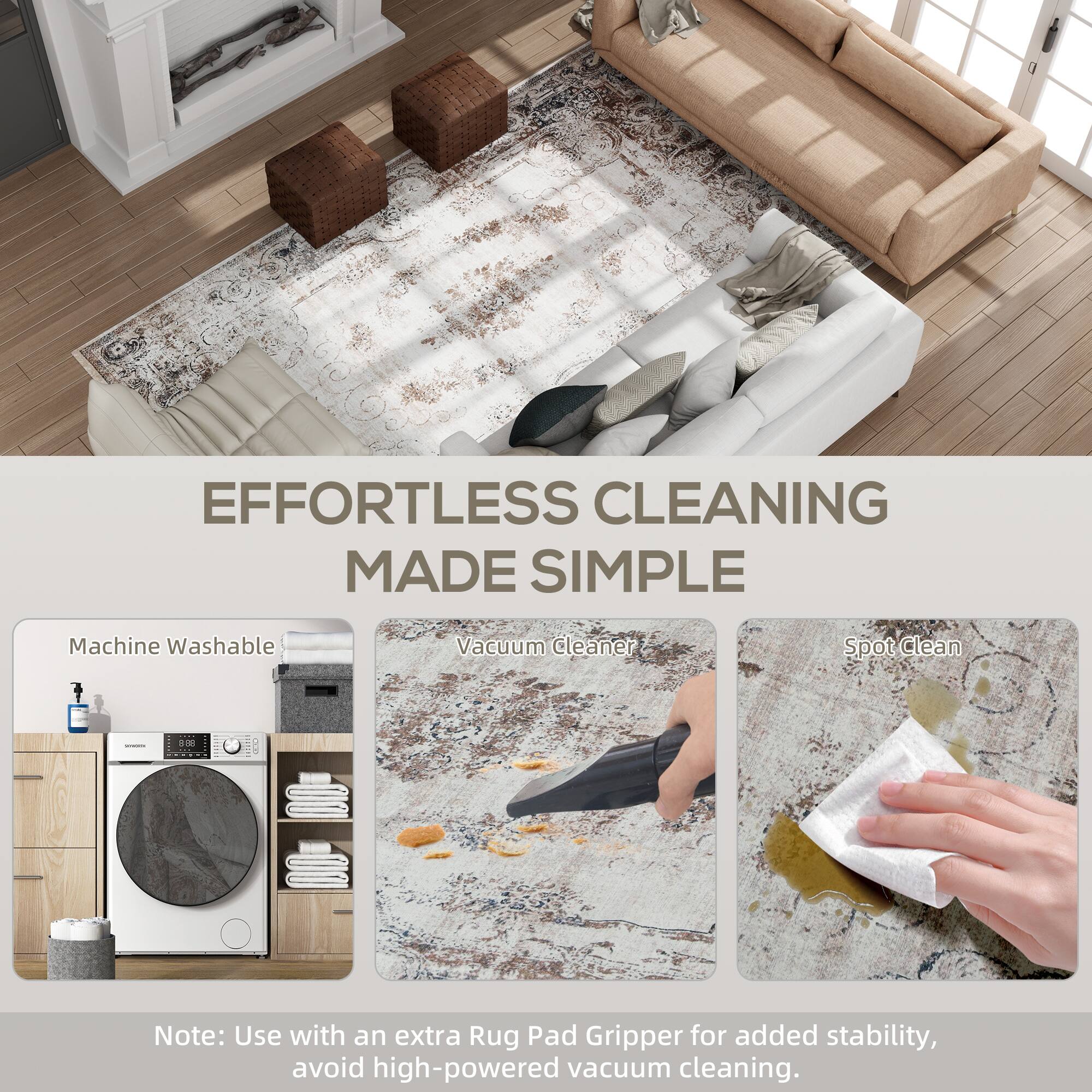 Machine Washable Vacuum Cleaner Spot clean

Note: Use with an extra Rug Pad Gripper for added stability, avoid high-powered vacuum cleaning.