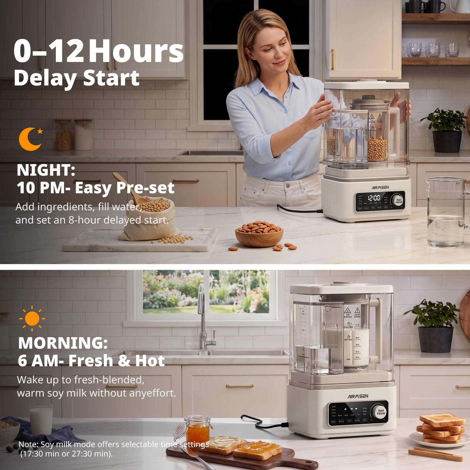0-12 Hours Delay Start

NIGHT: 10 PM - Easy Pre-set
Add ingredients, fill water and set an 8-hour delayed start.

MORNING: 6 AM - Fresh & Hot
Wake up to fresh-blended, warm soy milk without any effort.

Note: Soy milk mode offers selectable time settings (17:30 min or 27:30 min).