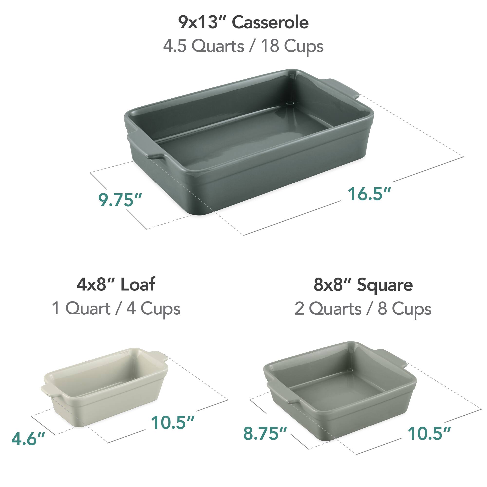 9x13" Casserole  
4.5 Quarts / 18 Cups  
9.75" x 16.5"  

4x8" Loaf  
1 Quart / 4 Cups  
4.6" x 10.5"  

8x8" Square  
2 Quarts / 8 Cups  
8.75" x 10.5"