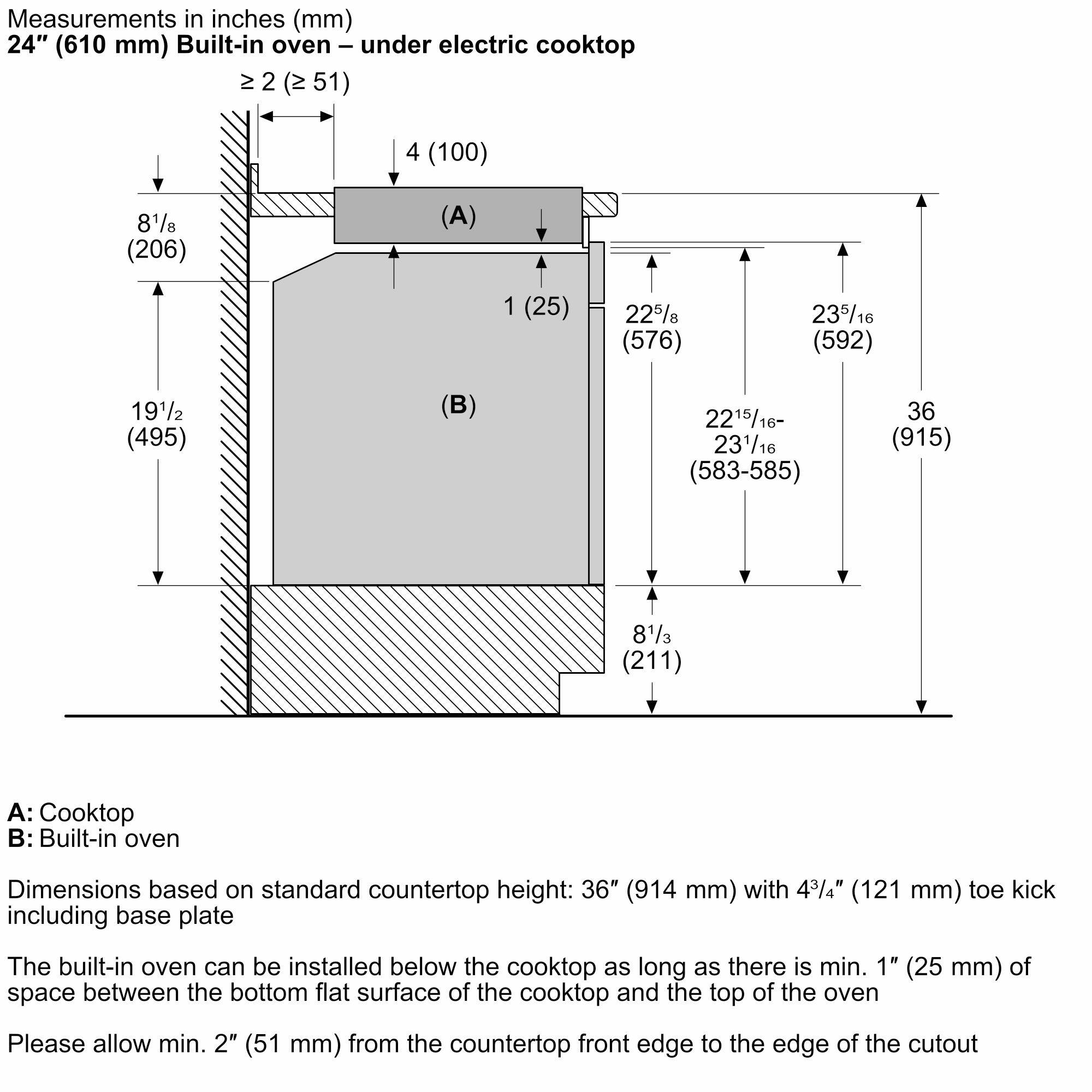 Measurements in inches (mm)

24" (610 mm) Built-in oven – under electric cooktop

≥ 2" (≥ 51 mm)

4" (100 mm)

8 1/8" (206 mm)

1" (25 mm)

22 5/8" (576 mm)

23 5/16" (592 mm)

22 15/16" - 23 1/16" (583-585 mm)

36" (915 mm)

8 1/3" (211 mm)

A: Cooktop
B: Built-in oven

Dimensions based on standard countertop height: 36" (914 mm) with 4 3/4" (121 mm) toe kick including base plate

The built-in oven can be installed below the cooktop as long as there is min. 1" (25 mm) of space between the bottom flat surface of the cooktop and the top of the oven

Please allow min. 2" (51 mm) from the countertop front edge to the edge of the