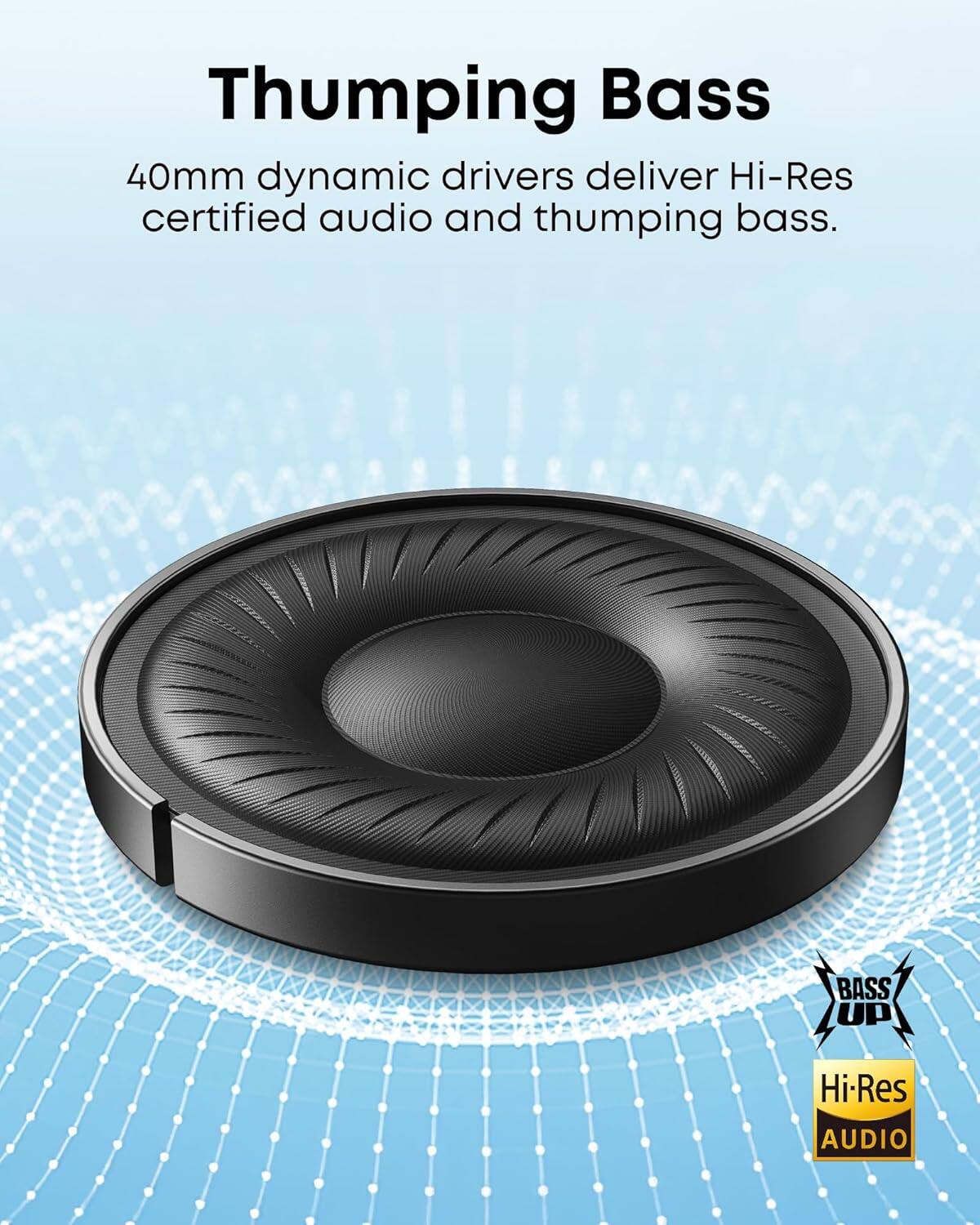 Thumping Bass
40mm dynamic drivers deliver Hi-Res certified audio and thumping bass.
BASS UP
Hi-Res AUDIO