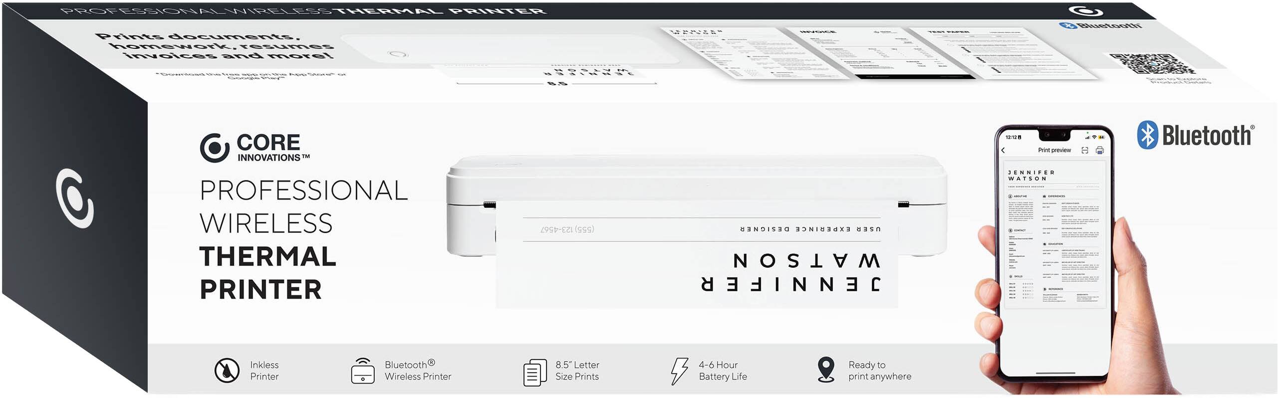 PROFESSIONAL WIRELESS THERMAL PRINTER

Prints documents, homework, resumes, invoices and more!

CORE INNOVATIONS™

PROFESSIONAL WIRELESS THERMAL PRINTER

- Inkless Printer
- Bluetooth Wireless Printer
- 8.5" Letter Size Prints
- 4-6 Hour Battery Life
- Ready to print anywhere

Prints documents, homework, resumes, invoices and more!

CORE INNOVATIONS™

PROFESSIONAL WIRELESS THERMAL PRINTER

- Inkless Printer
- Bluetooth Wireless Printer
- 8.5" Letter Size Prints
- 4-6 Hour Battery Life
- Ready to print anywhere

Print preview

JENNIFER WATSON

Bluetooth®