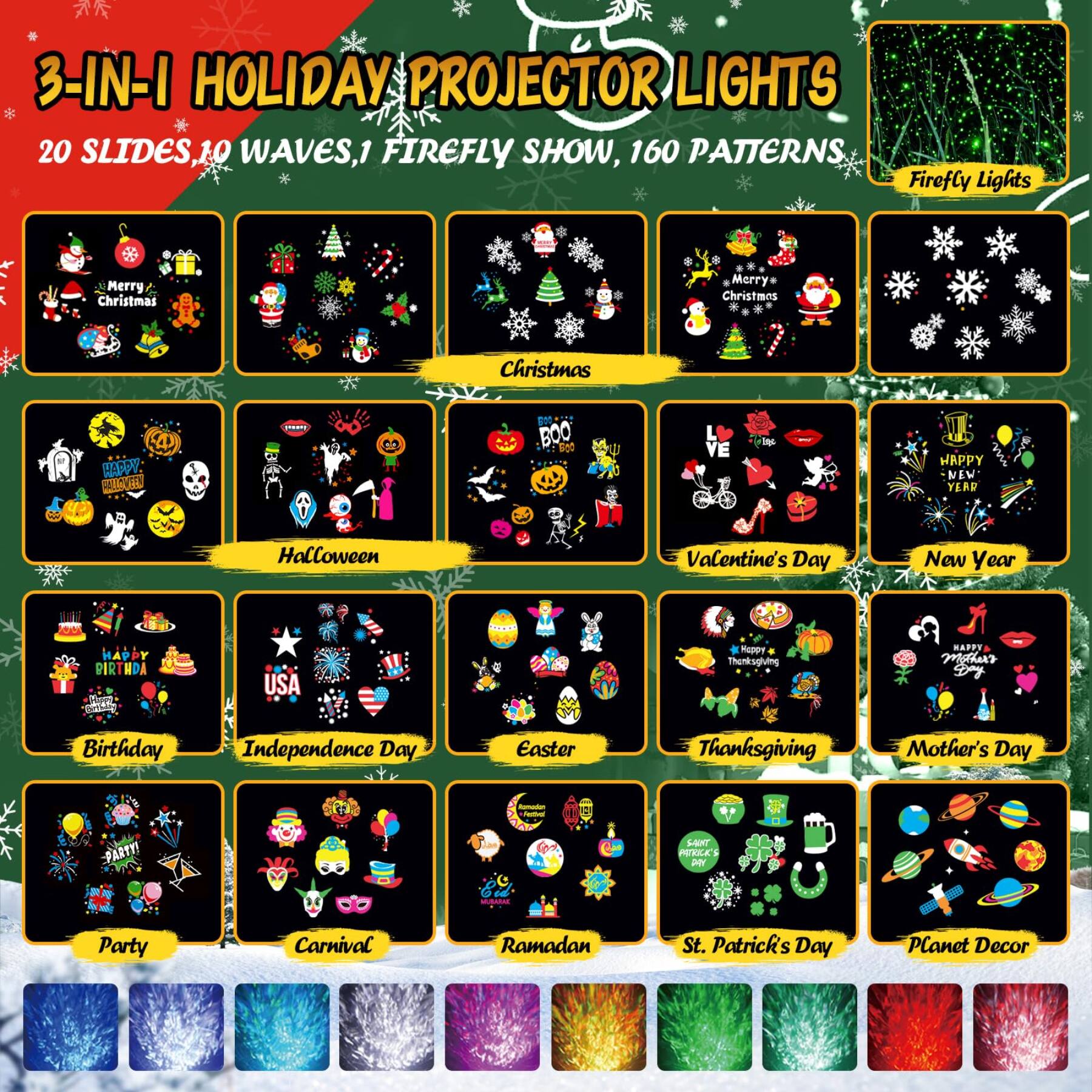 3-IN-1 HOLIDAY PROJECTOR LIGHTS  
20 SLIDES, 10 WAVES, 1 FIREFLY SHOW, 160 PATTERNS  
Firefly Lights  

Merry Christmas  
Merry* Christmas  
Christmas  

HAPPY HALLOWEEN  
Halloween  

Valentine's Day  
New Year  

HAPPY BIRTHDAY  
Birthday  

Independence Day  
Easter  

Thanksgiving  
Mother's Day  

HAPPY MOTHER'S DAY  
Mother's Day  

Happy Thanksgiving  
Thanksgiving  

HAPPY BIRTHDAY  
Birthday  

St. Patrick's Day  
SANT PATRICK'S DAY  

Ramadan  
Party  

Carnival  
Planet Decor