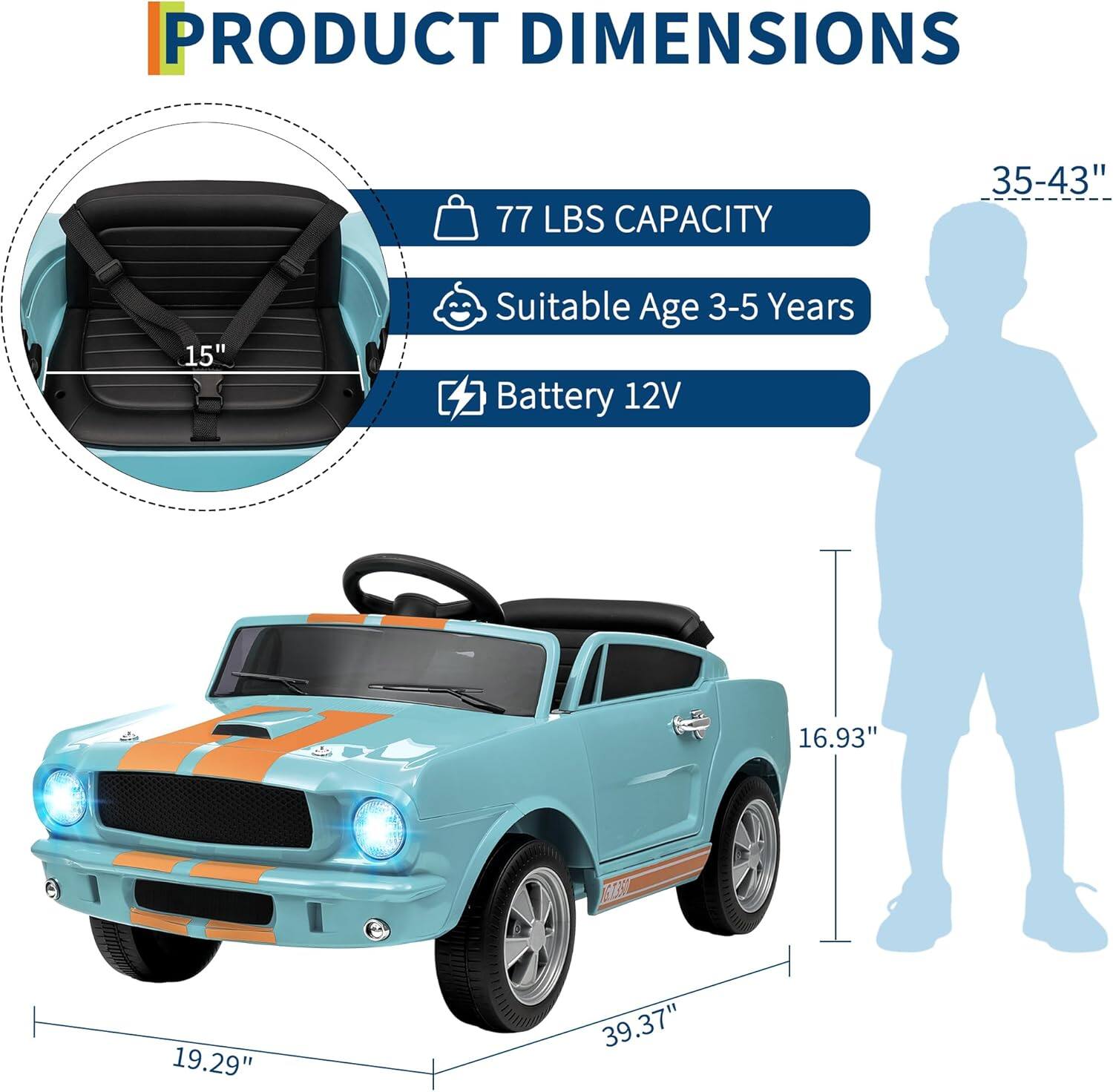 PRODUCT DIMENSIONS

- 77 LBS CAPACITY
- Suitable Age 3-5 Years
- Battery 12V

Dimensions:
- 39.37" (length)
- 19.29" (width)
- 16.93" (height)
- 15" (seat width)
- 35-43" (height of the child silhouette)